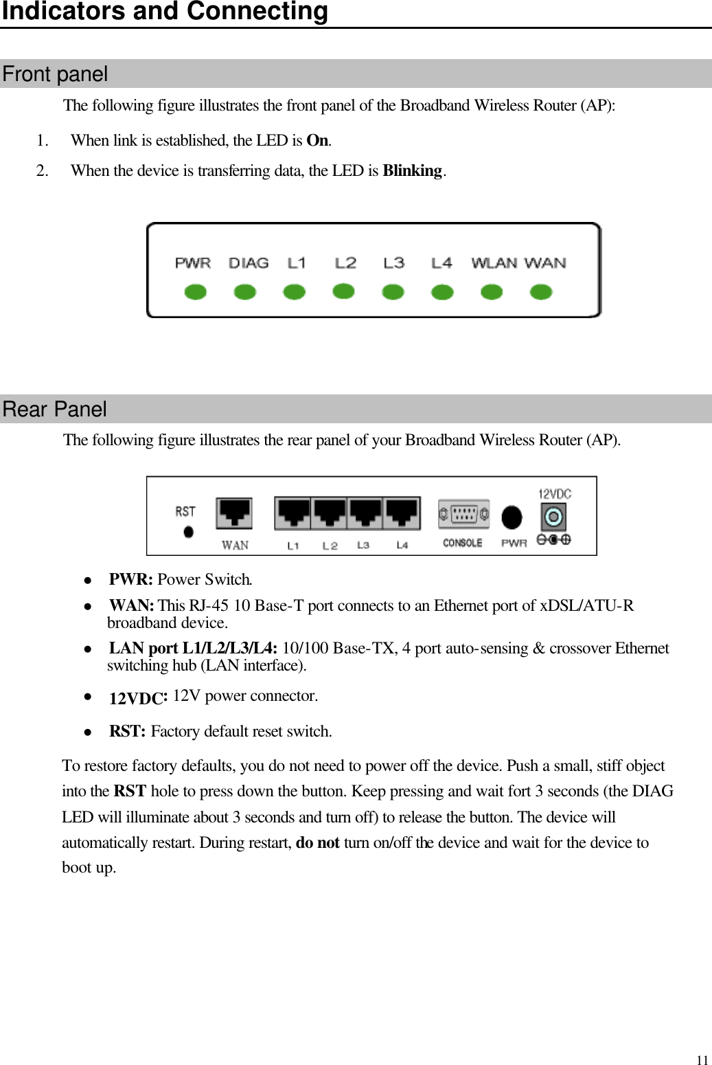   11 Indicators and Connecting Front panel The following figure illustrates the front panel of the Broadband Wireless Router (AP): 1.  When link is established, the LED is On. 2.  When the device is transferring data, the LED is Blinking.            Rear Panel The following figure illustrates the rear panel of your Broadband Wireless Router (AP).  l PWR: Power Switch. l WAN: This RJ-45 10 Base-T port connects to an Ethernet port of xDSL/ATU-R broadband device. l LAN port L1/L2/L3/L4: 10/100 Base-TX, 4 port auto-sensing &amp; crossover Ethernet switching hub (LAN interface). l 12VDC: 12V power connector. l RST: Factory default reset switch. To restore factory defaults, you do not need to power off the device. Push a small, stiff object into the RST hole to press down the button. Keep pressing and wait fort 3 seconds (the DIAG LED will illuminate about 3 seconds and turn off) to release the button. The device will automatically restart. During restart, do not turn on/off the device and wait for the device to boot up.  