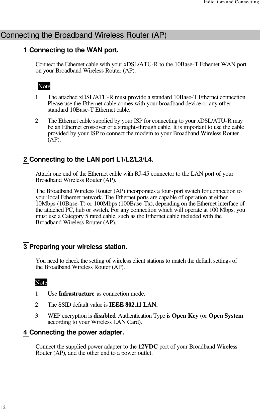 Indicators and Connecting  12  Connecting the Broadband Wireless Router (AP) 1 Connecting to the WAN port. Connect the Ethernet cable with your xDSL/ATU-R to the 10Base-T Ethernet WAN port on your Broadband Wireless Router (AP). Note 1.  The attached xDSL/ATU-R must provide a standard 10Base-T Ethernet connection. Please use the Ethernet cable comes with your broadband device or any other standard 10Base-T Ethernet cable. 2.  The Ethernet cable supplied by your ISP for connecting to your xDSL/ATU-R may be an Ethernet crossover or a straight-through cable. It is important to use the cable provided by your ISP to connect the modem to your Broadband Wireless Router (AP).  2 Connecting to the LAN port L1/L2/L3/L4. Attach one end of the Ethernet cable with RJ-45 connector to the LAN port of your Broadband Wireless Router (AP).   The Broadband Wireless Router (AP) incorporates a four-port switch for connection to your local Ethernet network. The Ethernet ports are capable of operation at either 10Mbps (10Base-T) or 100Mbps (100Base-Tx), depending on the Ethernet interface of the attached PC, hub or switch. For any connection which will operate at 100 Mbps, you must use a Category 5 rated cable, such as the Ethernet cable included with the Broadband Wireless Router (AP).  3 Preparing your wireless station. You need to check the setting of wireless client stations to match the default settings of the Broadband Wireless Router (AP). Note 1.  Use Infrastructure as connection mode. 2.  The SSID default value is IEEE 802.11 LAN.   3.  WEP encryption is disabled. Authentication Type is Open Key (or Open System according to your Wireless LAN Card). 4 Connecting the power adapter. Connect the supplied power adapter to the 12VDC port of your Broadband Wireless Router (AP), and the other end to a power outlet. 