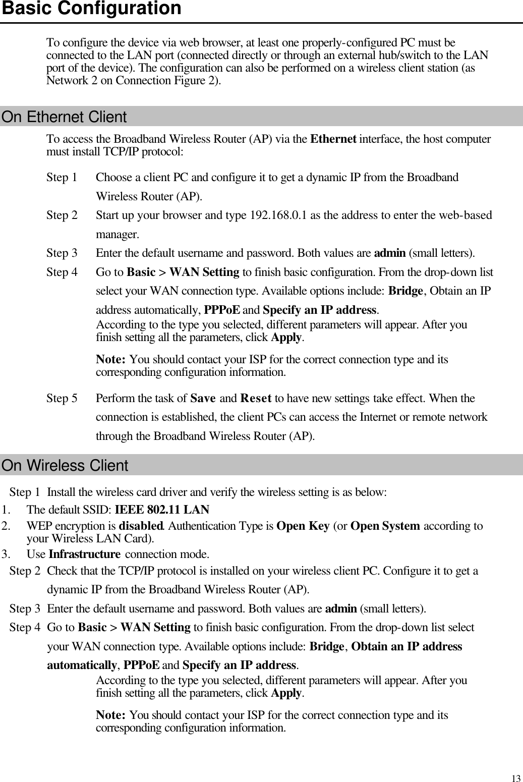   13 Basic Configuration To configure the device via web browser, at least one properly-configured PC must be connected to the LAN port (connected directly or through an external hub/switch to the LAN port of the device). The configuration can also be performed on a wireless client station (as Network 2 on Connection Figure 2). On Ethernet Client To access the Broadband Wireless Router (AP) via the Ethernet interface, the host computer must install TCP/IP protocol: Step 1 Choose a client PC and configure it to get a dynamic IP from the Broadband Wireless Router (AP). Step 2 Start up your browser and type 192.168.0.1 as the address to enter the web-based manager.   Step 3 Enter the default username and password. Both values are admin (small letters). Step 4 Go to Basic &gt; WAN Setting to finish basic configuration. From the drop-down list select your WAN connection type. Available options include: Bridge, Obtain an IP address automatically, PPPoE and Specify an IP address.   According to the type you selected, different parameters will appear. After you finish setting all the parameters, click Apply.   Note: You should contact your ISP for the correct connection type and its corresponding configuration information. Step 5 Perform the task of Save and Reset to have new settings take effect. When the connection is established, the client PCs can access the Internet or remote network through the Broadband Wireless Router (AP). On Wireless Client Step 1 Install the wireless card driver and verify the wireless setting is as below:   1.  The default SSID: IEEE 802.11 LAN   2.  WEP encryption is disabled. Authentication Type is Open Key (or Open System according to your Wireless LAN Card). 3.  Use Infrastructure connection mode. Step 2 Check that the TCP/IP protocol is installed on your wireless client PC. Configure it to get a dynamic IP from the Broadband Wireless Router (AP). Step 3 Enter the default username and password. Both values are admin (small letters). Step 4 Go to Basic &gt; WAN Setting to finish basic configuration. From the drop-down list select your WAN connection type. Available options include: Bridge, Obtain an IP address automatically, PPPoE and Specify an IP address.   According to the type you selected, different parameters will appear. After you finish setting all the parameters, click Apply.   Note: You should contact your ISP for the correct connection type and its corresponding configuration information. 