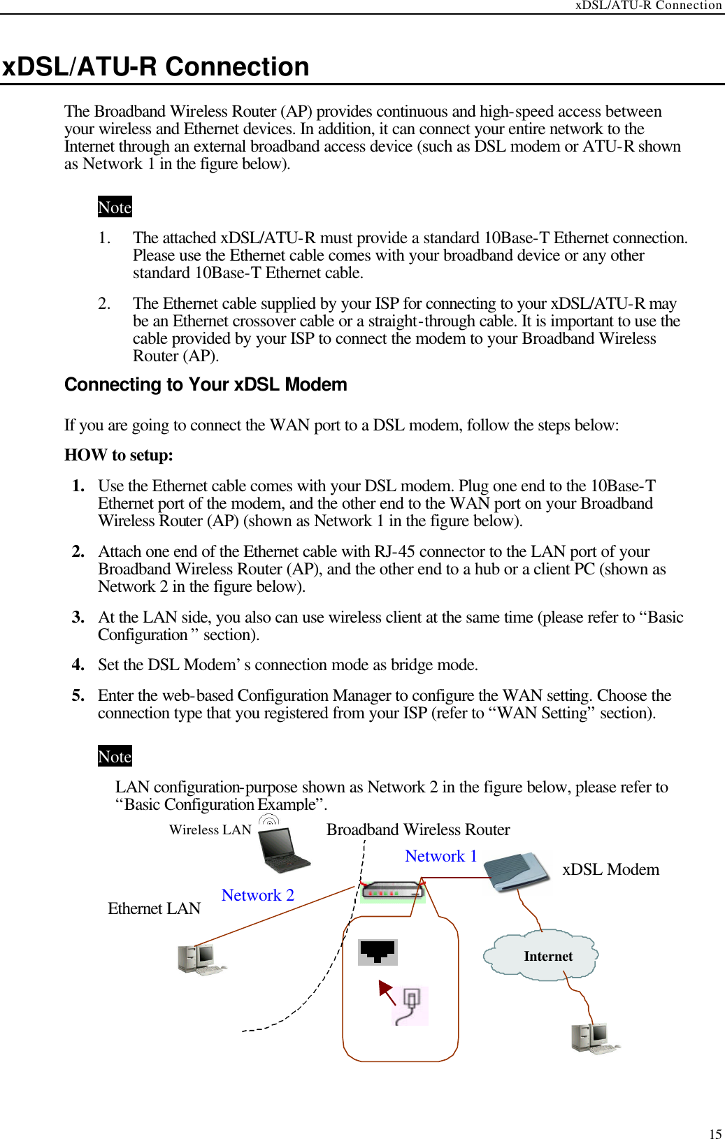 xDSL/ATU-R Connection  15 xDSL/ATU-R Connection The Broadband Wireless Router (AP) provides continuous and high-speed access between your wireless and Ethernet devices. In addition, it can connect your entire network to the Internet through an external broadband access device (such as DSL modem or ATU-R shown as Network 1 in the figure below). Note 1.  The attached xDSL/ATU-R must provide a standard 10Base-T Ethernet connection. Please use the Ethernet cable comes with your broadband device or any other standard 10Base-T Ethernet cable. 2.  The Ethernet cable supplied by your ISP for connecting to your xDSL/ATU-R may be an Ethernet crossover cable or a straight-through cable. It is important to use the cable provided by your ISP to connect the modem to your Broadband Wireless Router (AP). Connecting to Your xDSL Modem   If you are going to connect the WAN port to a DSL modem, follow the steps below: HOW to setup: 1.  Use the Ethernet cable comes with your DSL modem. Plug one end to the 10Base-T Ethernet port of the modem, and the other end to the WAN port on your Broadband Wireless Router (AP) (shown as Network 1 in the figure below). 2.  Attach one end of the Ethernet cable with RJ-45 connector to the LAN port of your Broadband Wireless Router (AP), and the other end to a hub or a client PC (shown as Network 2 in the figure below). 3.  At the LAN side, you also can use wireless client at the same time (please refer to “Basic Configuration ” section). 4.  Set the DSL Modem’s connection mode as bridge mode. 5.  Enter the web-based Configuration Manager to configure the WAN setting. Choose the connection type that you registered from your ISP (refer to “WAN Setting” section). Note LAN configuration-purpose shown as Network 2 in the figure below, please refer to “Basic Configuration Example”.           Network 1 Internet   xDSL Modem Broadband Wireless Router Wireless LAN Ethernet LAN Network 2 