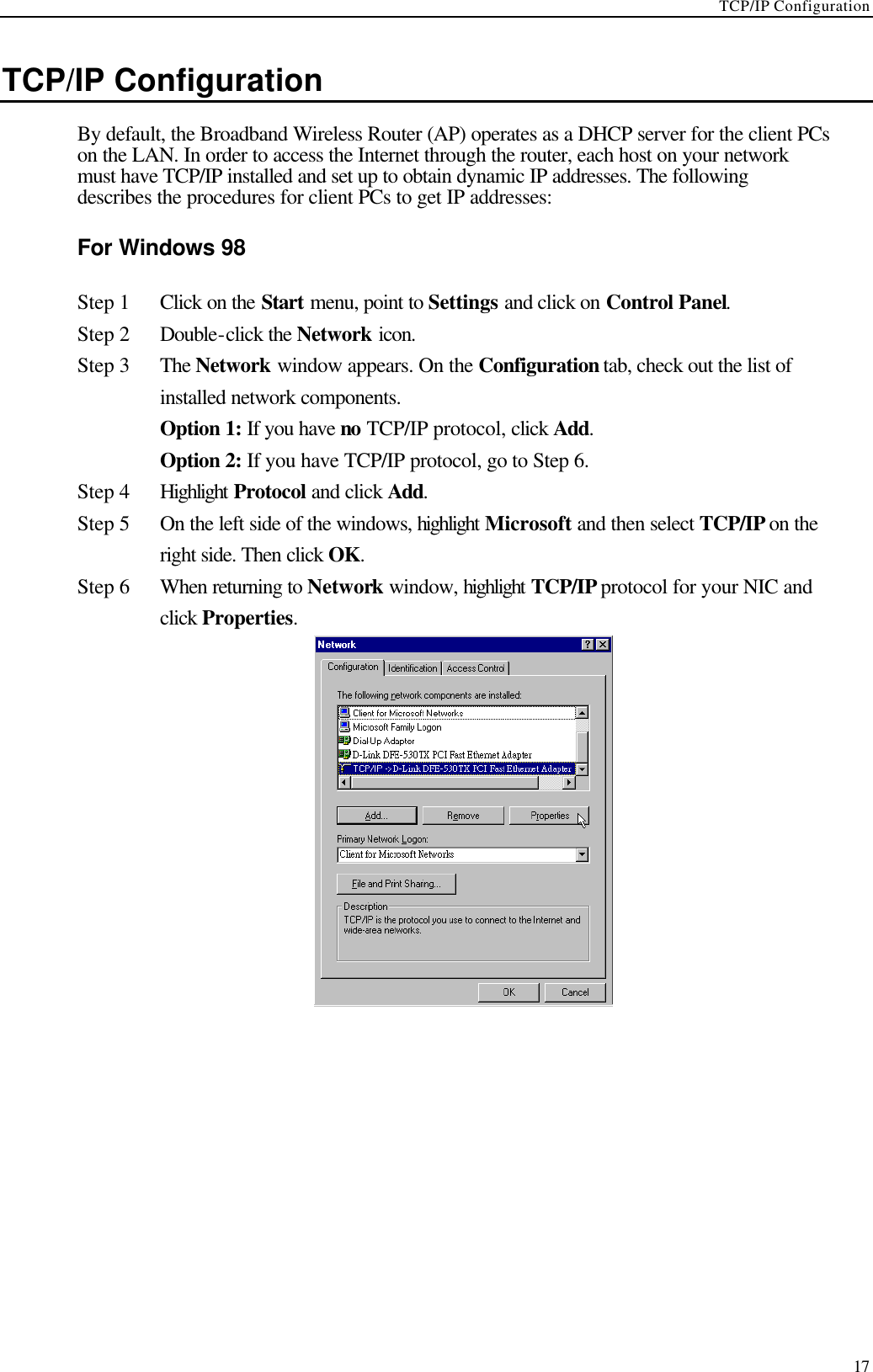 TCP/IP Configuration  17 TCP/IP Configuration   By default, the Broadband Wireless Router (AP) operates as a DHCP server for the client PCs on the LAN. In order to access the Internet through the router, each host on your network must have TCP/IP installed and set up to obtain dynamic IP addresses. The following describes the procedures for client PCs to get IP addresses: For Windows 98 Step 1 Click on the Start menu, point to Settings and click on Control Panel. Step 2 Double-click the Network icon.   Step 3 The Network window appears. On the Configuration tab, check out the list of installed network components.    Option 1: If you have no TCP/IP protocol, click Add.    Option 2: If you have TCP/IP protocol, go to Step 6. Step 4 Highlight Protocol and click Add. Step 5 On the left side of the windows, highlight Microsoft and then select TCP/IP on the right side. Then click OK.   Step 6 When returning to Network window, highlight TCP/IP protocol for your NIC and click Properties.    