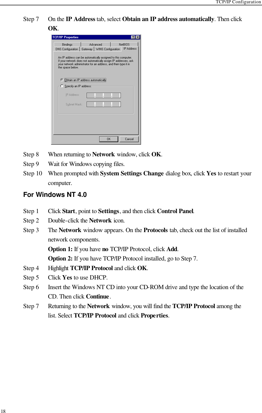 TCP/IP Configuration  18 Step 7 On the IP Address tab, select Obtain an IP address automatically. Then click OK.  Step 8 When returning to Network window, click OK. Step 9 Wait for Windows copying files. Step 10 When prompted with System Settings Change dialog box, click Yes to restart your computer. For Windows NT 4.0 Step 1 Click Start, point to Settings, and then click Control Panel. Step 2 Double-click the Network icon. Step 3 The Network window appears. On the Protocols tab, check out the list of installed network components.    Option 1: If you have no TCP/IP Protocol, click Add.    Option 2: If you have TCP/IP Protocol installed, go to Step 7. Step 4 Highlight TCP/IP Protocol and click OK.   Step 5 Click Yes to use DHCP. Step 6 Insert the Windows NT CD into your CD-ROM drive and type the location of the CD. Then click Continue. Step 7   Returning to the Network window, you will find the TCP/IP Protocol among the list. Select TCP/IP Protocol and click Properties. 