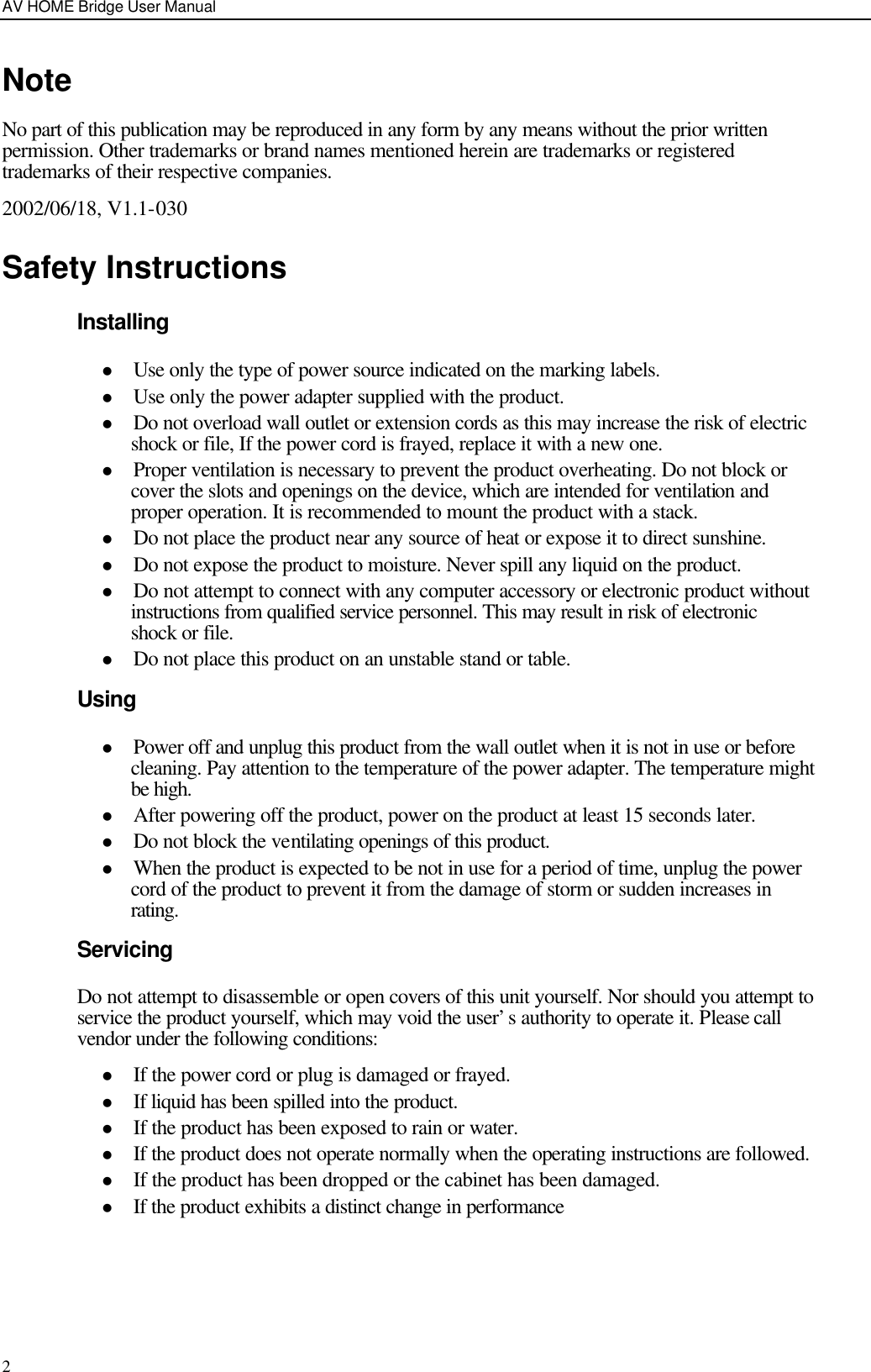 AV HOME Bridge User Manual  2Note No part of this publication may be reproduced in any form by any means without the prior written permission. Other trademarks or brand names mentioned herein are trademarks or registered trademarks of their respective companies. 2002/06/18, V1.1-030 Safety Instructions Installing l Use only the type of power source indicated on the marking labels. l Use only the power adapter supplied with the product. l Do not overload wall outlet or extension cords as this may increase the risk of electric shock or file, If the power cord is frayed, replace it with a new one. l Proper ventilation is necessary to prevent the product overheating. Do not block or cover the slots and openings on the device, which are intended for ventilation and proper operation. It is recommended to mount the product with a stack. l Do not place the product near any source of heat or expose it to direct sunshine.   l Do not expose the product to moisture. Never spill any liquid on the product. l Do not attempt to connect with any computer accessory or electronic product without instructions from qualified service personnel. This may result in risk of electronic shock or file. l Do not place this product on an unstable stand or table. Using l Power off and unplug this product from the wall outlet when it is not in use or before cleaning. Pay attention to the temperature of the power adapter. The temperature might be high. l After powering off the product, power on the product at least 15 seconds later. l Do not block the ventilating openings of this product. l When the product is expected to be not in use for a period of time, unplug the power cord of the product to prevent it from the damage of storm or sudden increases in rating. Servicing Do not attempt to disassemble or open covers of this unit yourself. Nor should you attempt to service the product yourself, which may void the user’s authority to operate it. Please call vendor under the following conditions: l If the power cord or plug is damaged or frayed. l If liquid has been spilled into the product. l If the product has been exposed to rain or water. l If the product does not operate normally when the operating instructions are followed. l If the product has been dropped or the cabinet has been damaged. l If the product exhibits a distinct change in performance     