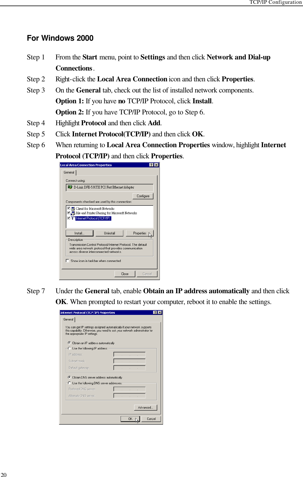 TCP/IP Configuration  20  For Windows 2000 Step 1 From the Start menu, point to Settings and then click Network and Dial-up Connections. Step 2 Right-click the Local Area Connection icon and then click Properties. Step 3 On the General tab, check out the list of installed network components.    Option 1: If you have no TCP/IP Protocol, click Install.    Option 2: If you have TCP/IP Protocol, go to Step 6. Step 4 Highlight Protocol and then click Add. Step 5 Click Internet Protocol(TCP/IP) and then click OK. Step 6 When returning to Local Area Connection Properties window, highlight Internet Protocol (TCP/IP) and then click Properties.  Step 7 Under the General tab, enable Obtain an IP address automatically and then click OK. When prompted to restart your computer, reboot it to enable the settings.   