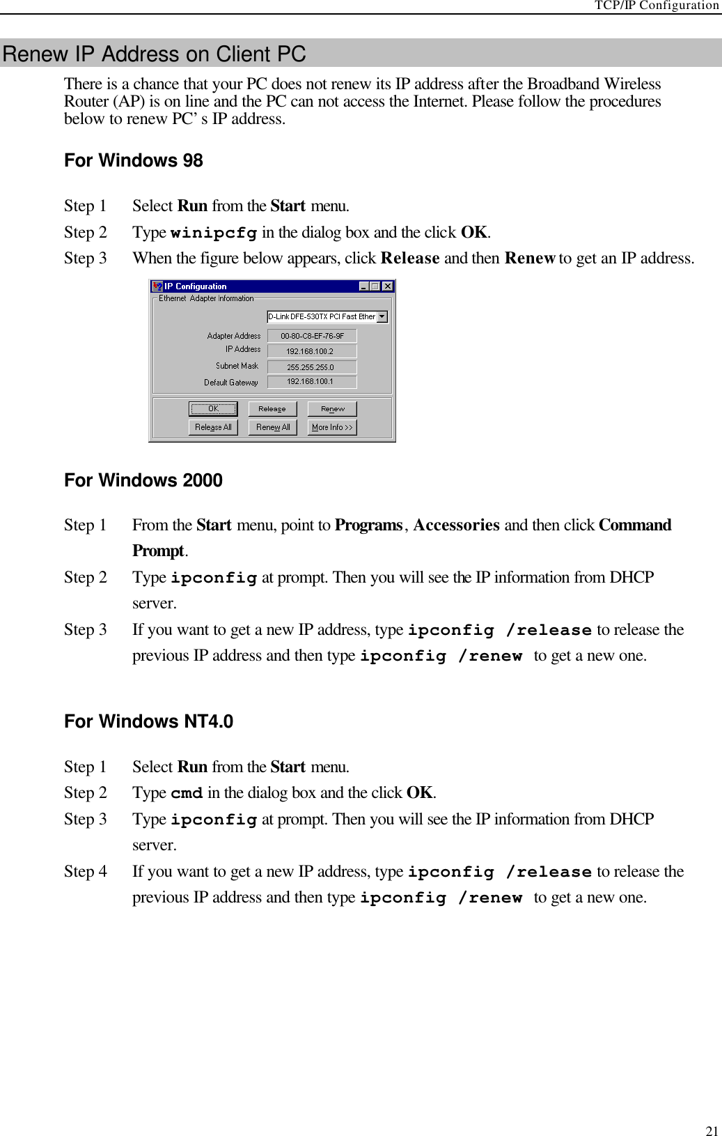 TCP/IP Configuration  21 Renew IP Address on Client PC There is a chance that your PC does not renew its IP address after the Broadband Wireless Router (AP) is on line and the PC can not access the Internet. Please follow the procedures below to renew PC’s IP address.   For Windows 98 Step 1 Select Run from the Start menu. Step 2 Type winipcfg in the dialog box and the click OK. Step 3 When the figure below appears, click Release and then Renew to get an IP address.  For Windows 2000 Step 1 From the Start menu, point to Programs, Accessories and then click Command Prompt. Step 2 Type ipconfig at prompt. Then you will see the IP information from DHCP server. Step 3 If you want to get a new IP address, type ipconfig /release to release the previous IP address and then type ipconfig /renew to get a new one.  For Windows NT4.0 Step 1 Select Run from the Start menu. Step 2 Type cmd in the dialog box and the click OK. Step 3 Type ipconfig at prompt. Then you will see the IP information from DHCP server. Step 4 If you want to get a new IP address, type ipconfig /release to release the previous IP address and then type ipconfig /renew to get a new one. 