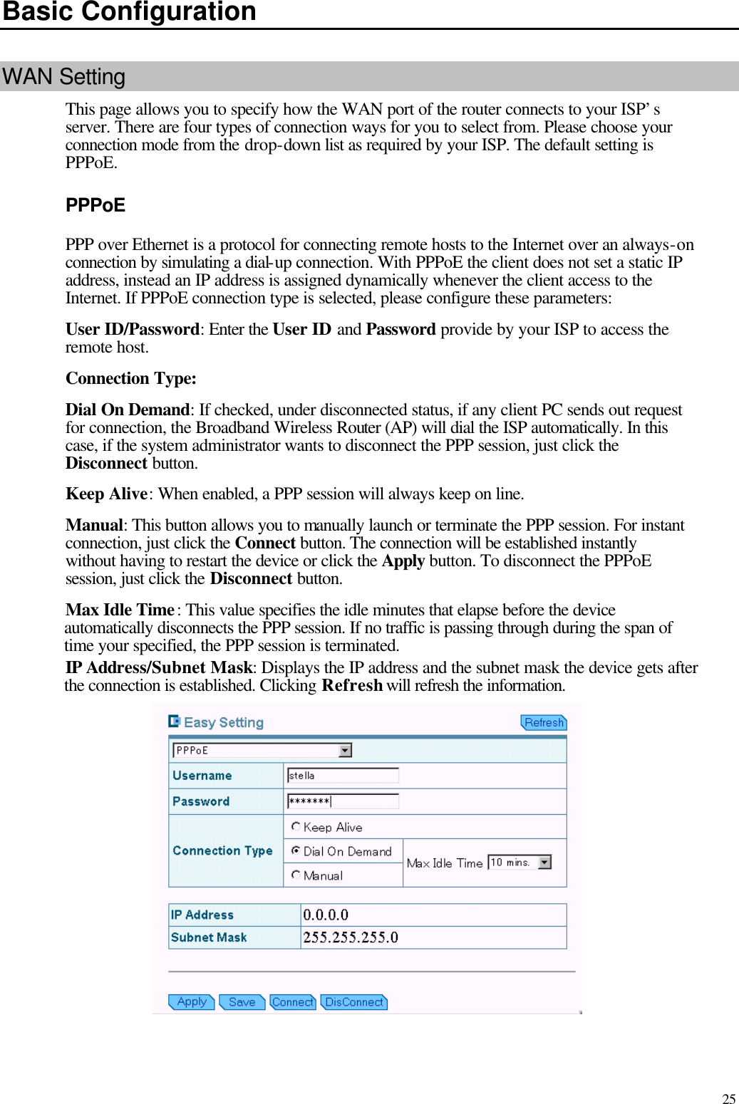   25 Basic Configuration WAN Setting This page allows you to specify how the WAN port of the router connects to your ISP’s server. There are four types of connection ways for you to select from. Please choose your connection mode from the drop-down list as required by your ISP. The default setting is PPPoE. PPPoE PPP over Ethernet is a protocol for connecting remote hosts to the Internet over an always-on connection by simulating a dial-up connection. With PPPoE the client does not set a static IP address, instead an IP address is assigned dynamically whenever the client access to the Internet. If PPPoE connection type is selected, please configure these parameters: User ID/Password: Enter the User ID and Password provide by your ISP to access the remote host. Connection Type: Dial On Demand: If checked, under disconnected status, if any client PC sends out request for connection, the Broadband Wireless Router (AP) will dial the ISP automatically. In this case, if the system administrator wants to disconnect the PPP session, just click the Disconnect button. Keep Alive: When enabled, a PPP session will always keep on line. Manual: This button allows you to manually launch or terminate the PPP session. For instant connection, just click the Connect button. The connection will be established instantly without having to restart the device or click the Apply button. To disconnect the PPPoE session, just click the Disconnect button. Max Idle Time: This value specifies the idle minutes that elapse before the device automatically disconnects the PPP session. If no traffic is passing through during the span of time your specified, the PPP session is terminated. IP Address/Subnet Mask: Displays the IP address and the subnet mask the device gets after the connection is established. Clicking Refresh will refresh the information.  