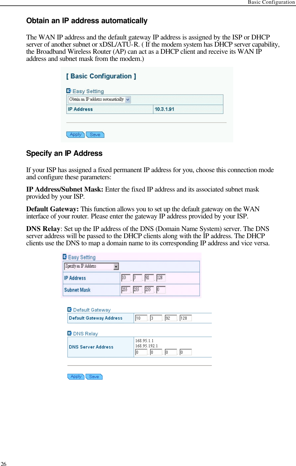 Basic Configuration  26 Obtain an IP address automatically The WAN IP address and the default gateway IP address is assigned by the ISP or DHCP server of another subnet or xDSL/ATU-R. ( If the modem system has DHCP server capability, the Broadband Wireless Router (AP) can act as a DHCP client and receive its WAN IP address and subnet mask from the modem.)  Specify an IP Address If your ISP has assigned a fixed permanent IP address for you, choose this connection mode and configure these parameters: IP Address/Subnet Mask: Enter the fixed IP address and its associated subnet mask provided by your ISP. Default Gateway: This function allows you to set up the default gateway on the WAN interface of your router. Please enter the gateway IP address provided by your ISP. DNS Relay: Set up the IP address of the DNS (Domain Name System) server. The DNS server address will be passed to the DHCP clients along with the IP address. The DHCP clients use the DNS to map a domain name to its corresponding IP address and vice versa.     