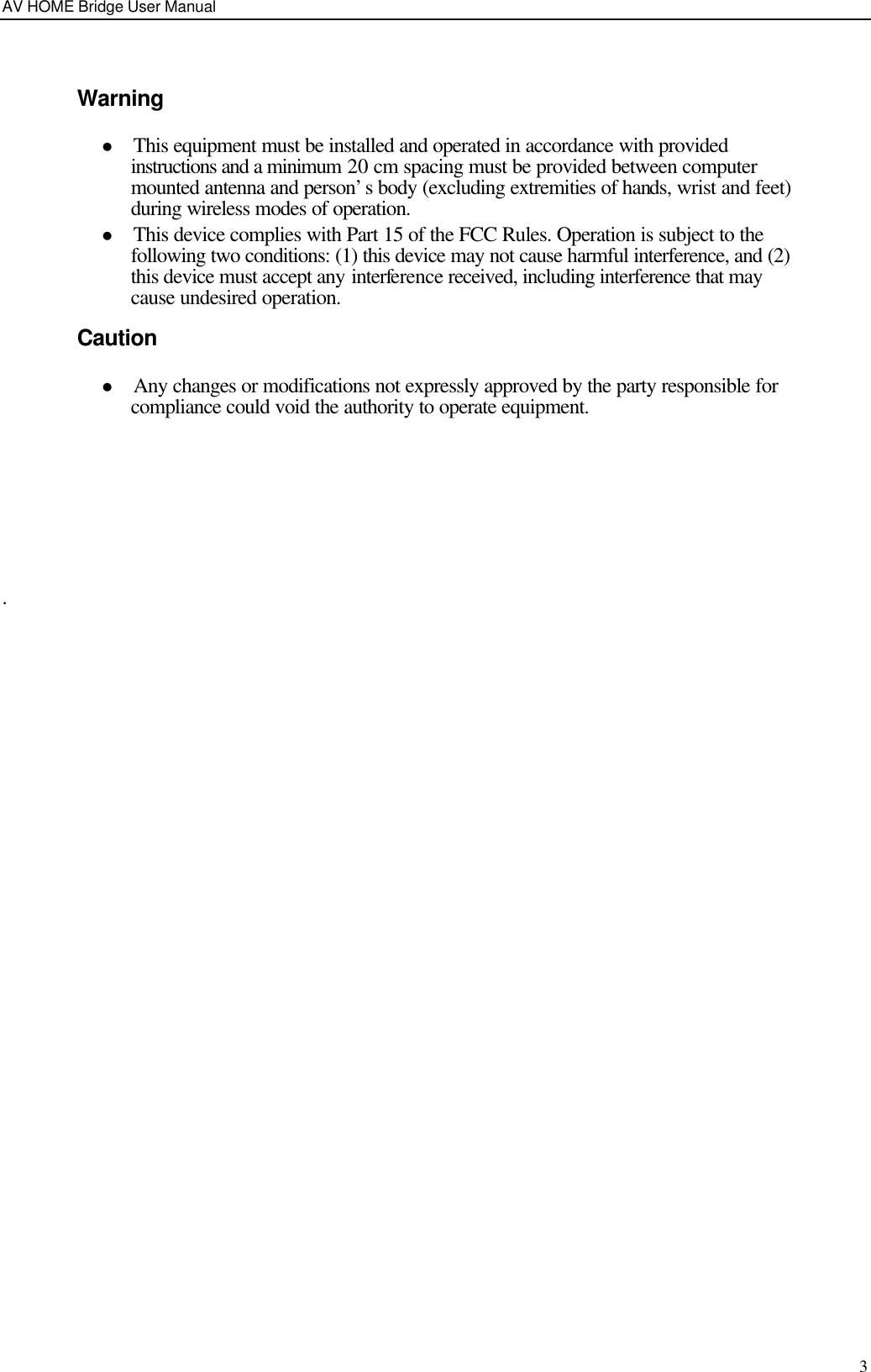 AV HOME Bridge User Manual  3  Warning l This equipment must be installed and operated in accordance with provided instructions and a minimum 20 cm spacing must be provided between computer mounted antenna and person’s body (excluding extremities of hands, wrist and feet) during wireless modes of operation. l This device complies with Part 15 of the FCC Rules. Operation is subject to the following two conditions: (1) this device may not cause harmful interference, and (2) this device must accept any interference received, including interference that may cause undesired operation. Caution l Any changes or modifications not expressly approved by the party responsible for compliance could void the authority to operate equipment.      .