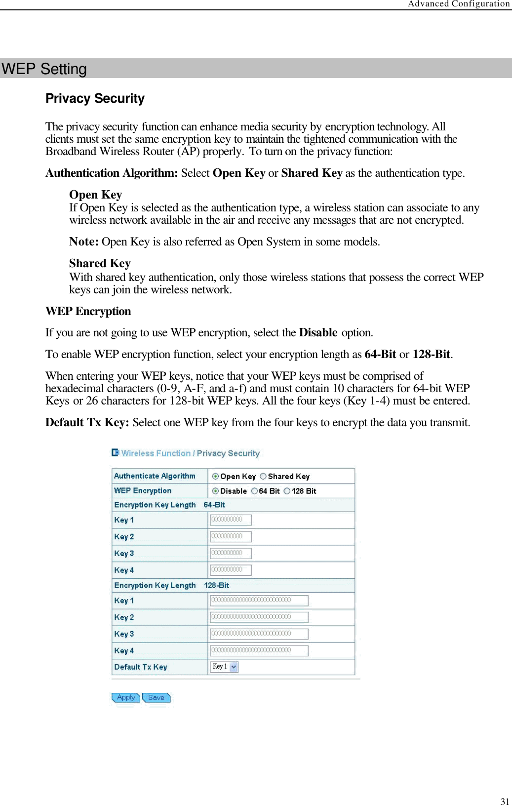 Advanced Configuration  31  WEP Setting Privacy Security The privacy security function can enhance media security by encryption technology. All clients must set the same encryption key to maintain the tightened communication with the Broadband Wireless Router (AP) properly. To turn on the privacy function: Authentication Algorithm: Select Open Key or Shared Key as the authentication type. Open Key If Open Key is selected as the authentication type, a wireless station can associate to any wireless network available in the air and receive any messages that are not encrypted. Note: Open Key is also referred as Open System in some models. Shared Key With shared key authentication, only those wireless stations that possess the correct WEP keys can join the wireless network. WEP Encryption If you are not going to use WEP encryption, select the Disable option. To enable WEP encryption function, select your encryption length as 64-Bit or 128-Bit. When entering your WEP keys, notice that your WEP keys must be comprised of hexadecimal characters (0-9, A-F, and a-f) and must contain 10 characters for 64-bit WEP Keys or 26 characters for 128-bit WEP keys. All the four keys (Key 1-4) must be entered. Default Tx Key: Select one WEP key from the four keys to encrypt the data you transmit.   