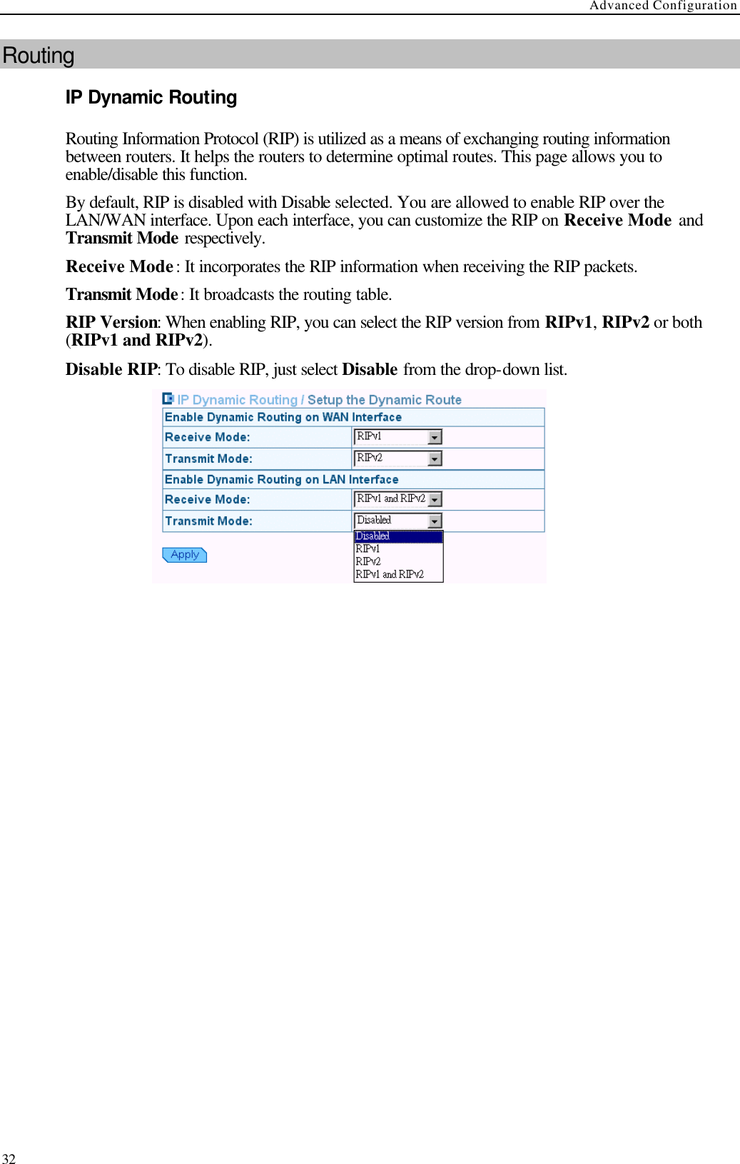 Advanced Configuration  32 Routing IP Dynamic Routing Routing Information Protocol (RIP) is utilized as a means of exchanging routing information between routers. It helps the routers to determine optimal routes. This page allows you to enable/disable this function. By default, RIP is disabled with Disable selected. You are allowed to enable RIP over the LAN/WAN interface. Upon each interface, you can customize the RIP on Receive Mode and Transmit Mode respectively. Receive Mode: It incorporates the RIP information when receiving the RIP packets. Transmit Mode: It broadcasts the routing table. RIP Version: When enabling RIP, you can select the RIP version from RIPv1, RIPv2 or both (RIPv1 and RIPv2).   Disable RIP: To disable RIP, just select Disable from the drop-down list.           