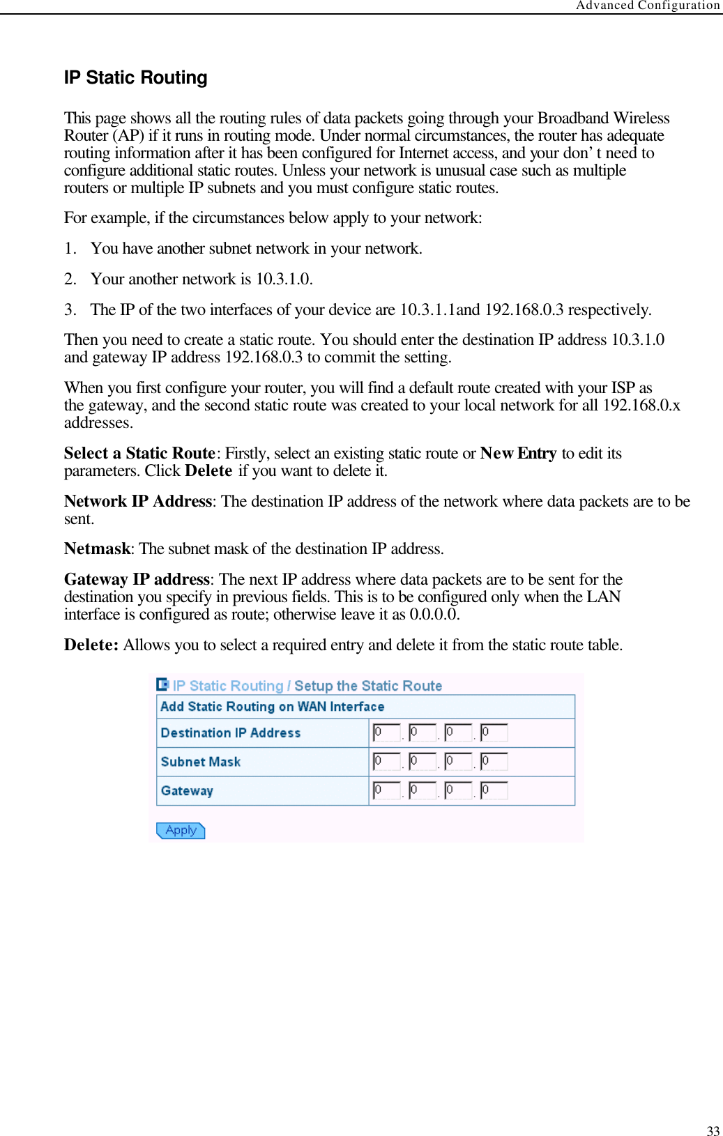 Advanced Configuration  33  IP Static Routing This page shows all the routing rules of data packets going through your Broadband Wireless Router (AP) if it runs in routing mode. Under normal circumstances, the router has adequate routing information after it has been configured for Internet access, and your don’t need to configure additional static routes. Unless your network is unusual case such as multiple routers or multiple IP subnets and you must configure static routes. For example, if the circumstances below apply to your network: 1.  You have another subnet network in your network.   2.  Your another network is 10.3.1.0. 3.  The IP of the two interfaces of your device are 10.3.1.1and 192.168.0.3 respectively. Then you need to create a static route. You should enter the destination IP address 10.3.1.0 and gateway IP address 192.168.0.3 to commit the setting. When you first configure your router, you will find a default route created with your ISP as the gateway, and the second static route was created to your local network for all 192.168.0.x addresses. Select a Static Route: Firstly, select an existing static route or New Entry to edit its parameters. Click Delete if you want to delete it. Network IP Address: The destination IP address of the network where data packets are to be sent. Netmask: The subnet mask of the destination IP address. Gateway IP address: The next IP address where data packets are to be sent for the destination you specify in previous fields. This is to be configured only when the LAN interface is configured as route; otherwise leave it as 0.0.0.0. Delete: Allows you to select a required entry and delete it from the static route table.   