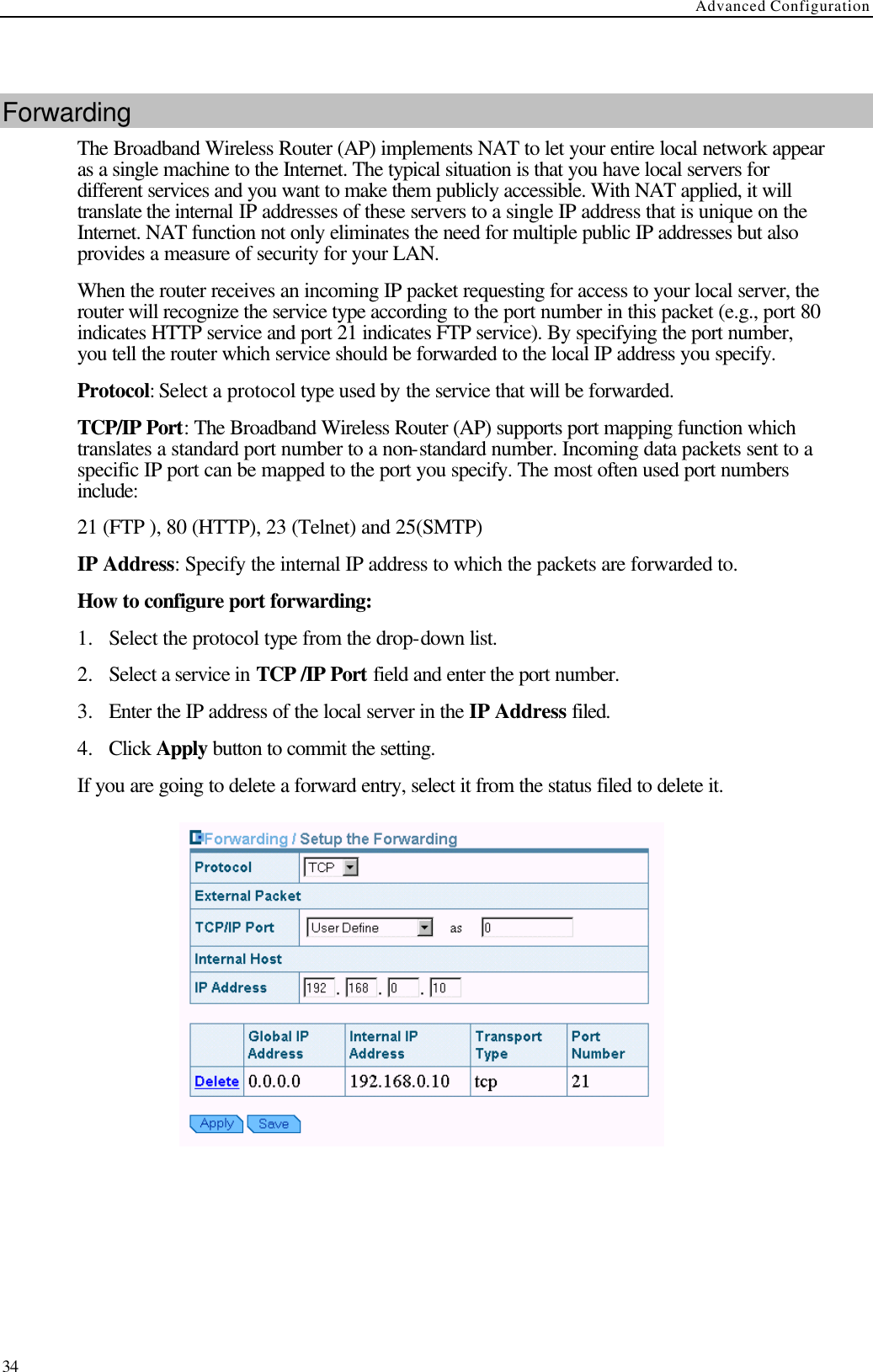 Advanced Configuration  34  Forwarding The Broadband Wireless Router (AP) implements NAT to let your entire local network appear as a single machine to the Internet. The typical situation is that you have local servers for different services and you want to make them publicly accessible. With NAT applied, it will translate the internal IP addresses of these servers to a single IP address that is unique on the Internet. NAT function not only eliminates the need for multiple public IP addresses but also provides a measure of security for your LAN. When the router receives an incoming IP packet requesting for access to your local server, the router will recognize the service type according to the port number in this packet (e.g., port 80 indicates HTTP service and port 21 indicates FTP service). By specifying the port number, you tell the router which service should be forwarded to the local IP address you specify. Protocol: Select a protocol type used by the service that will be forwarded. TCP/IP Port: The Broadband Wireless Router (AP) supports port mapping function which translates a standard port number to a non-standard number. Incoming data packets sent to a specific IP port can be mapped to the port you specify. The most often used port numbers include: 21 (FTP ), 80 (HTTP), 23 (Telnet) and 25(SMTP) IP Address: Specify the internal IP address to which the packets are forwarded to. How to configure port forwarding: 1.  Select the protocol type from the drop-down list. 2.  Select a service in TCP /IP Port field and enter the port number. 3.  Enter the IP address of the local server in the IP Address filed. 4.  Click Apply button to commit the setting. If you are going to delete a forward entry, select it from the status filed to delete it.    