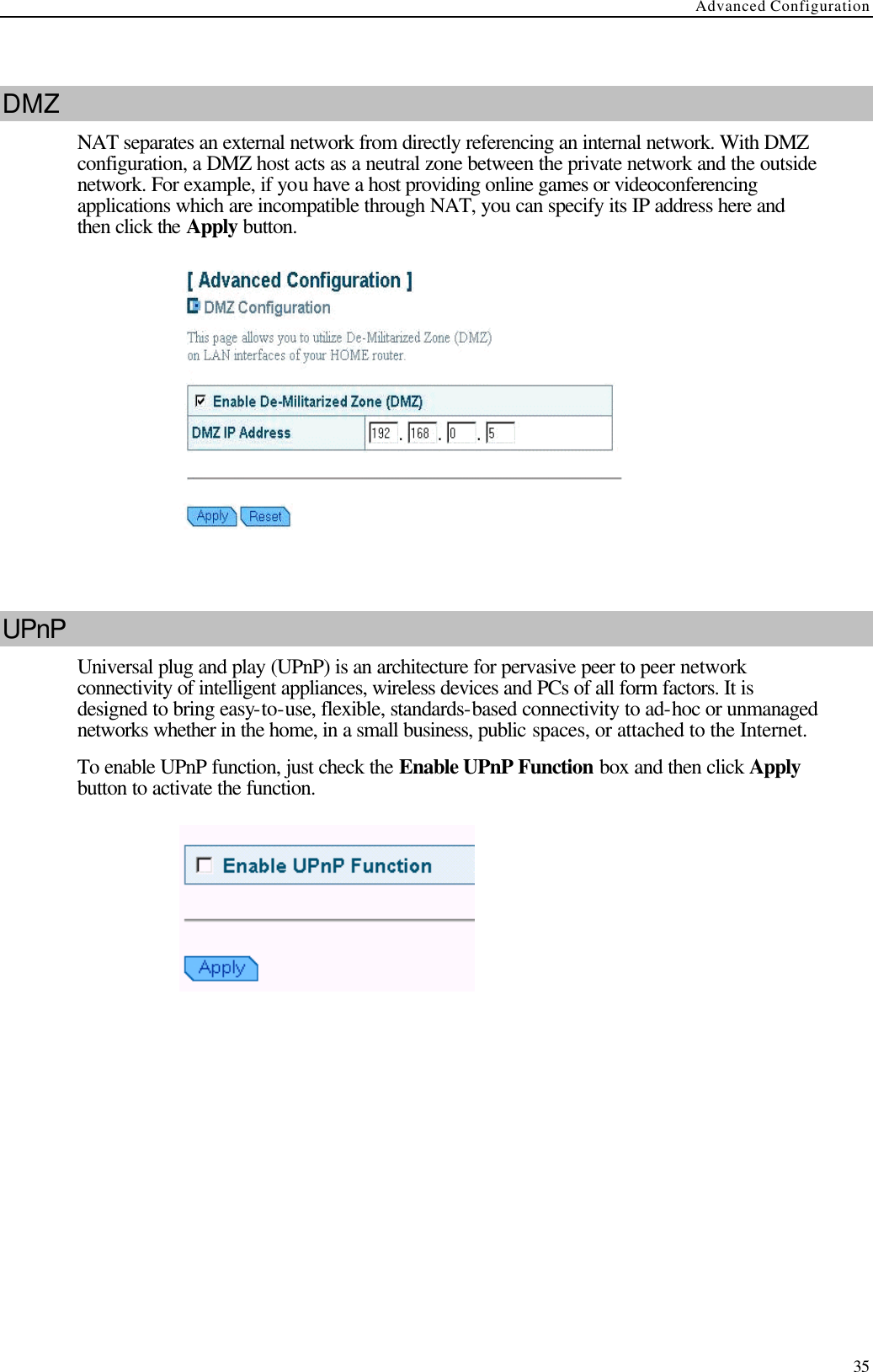 Advanced Configuration  35  DMZ NAT separates an external network from directly referencing an internal network. With DMZ configuration, a DMZ host acts as a neutral zone between the private network and the outside network. For example, if you have a host providing online games or videoconferencing applications which are incompatible through NAT, you can specify its IP address here and then click the Apply button.    UPnP Universal plug and play (UPnP) is an architecture for pervasive peer to peer network connectivity of intelligent appliances, wireless devices and PCs of all form factors. It is designed to bring easy-to-use, flexible, standards-based connectivity to ad-hoc or unmanaged networks whether in the home, in a small business, public spaces, or attached to the Internet. To enable UPnP function, just check the Enable UPnP Function box and then click Apply button to activate the function.    