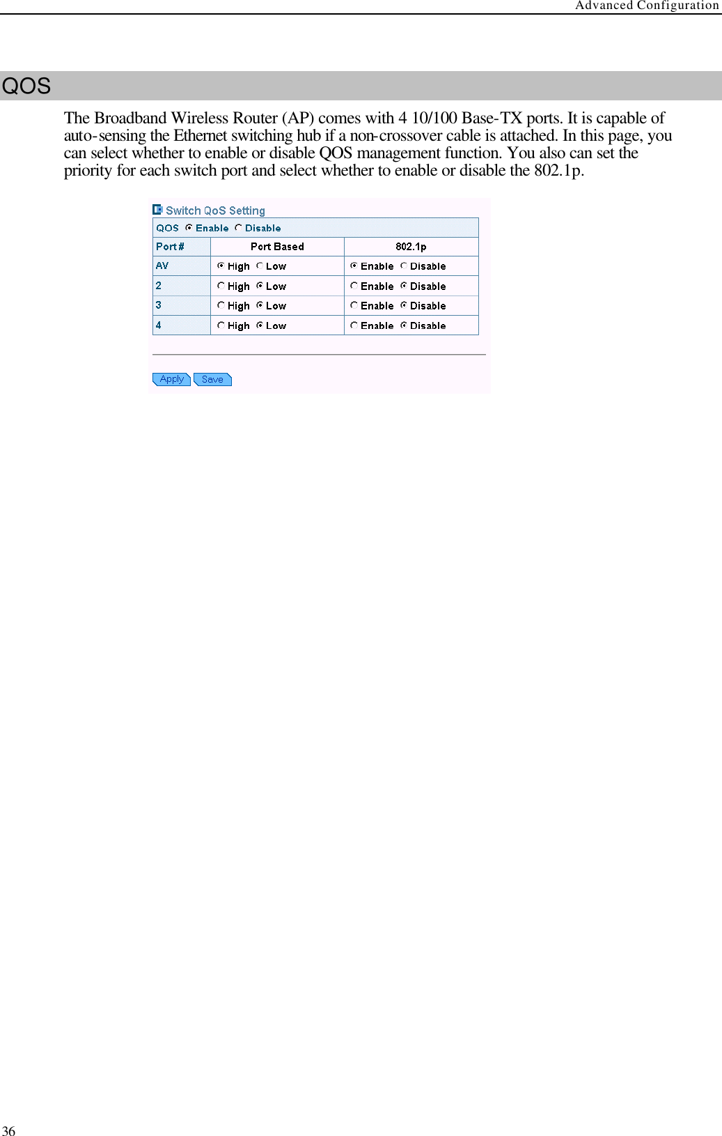 Advanced Configuration  36  QOS The Broadband Wireless Router (AP) comes with 4 10/100 Base-TX ports. It is capable of auto-sensing the Ethernet switching hub if a non-crossover cable is attached. In this page, you can select whether to enable or disable QOS management function. You also can set the priority for each switch port and select whether to enable or disable the 802.1p.      