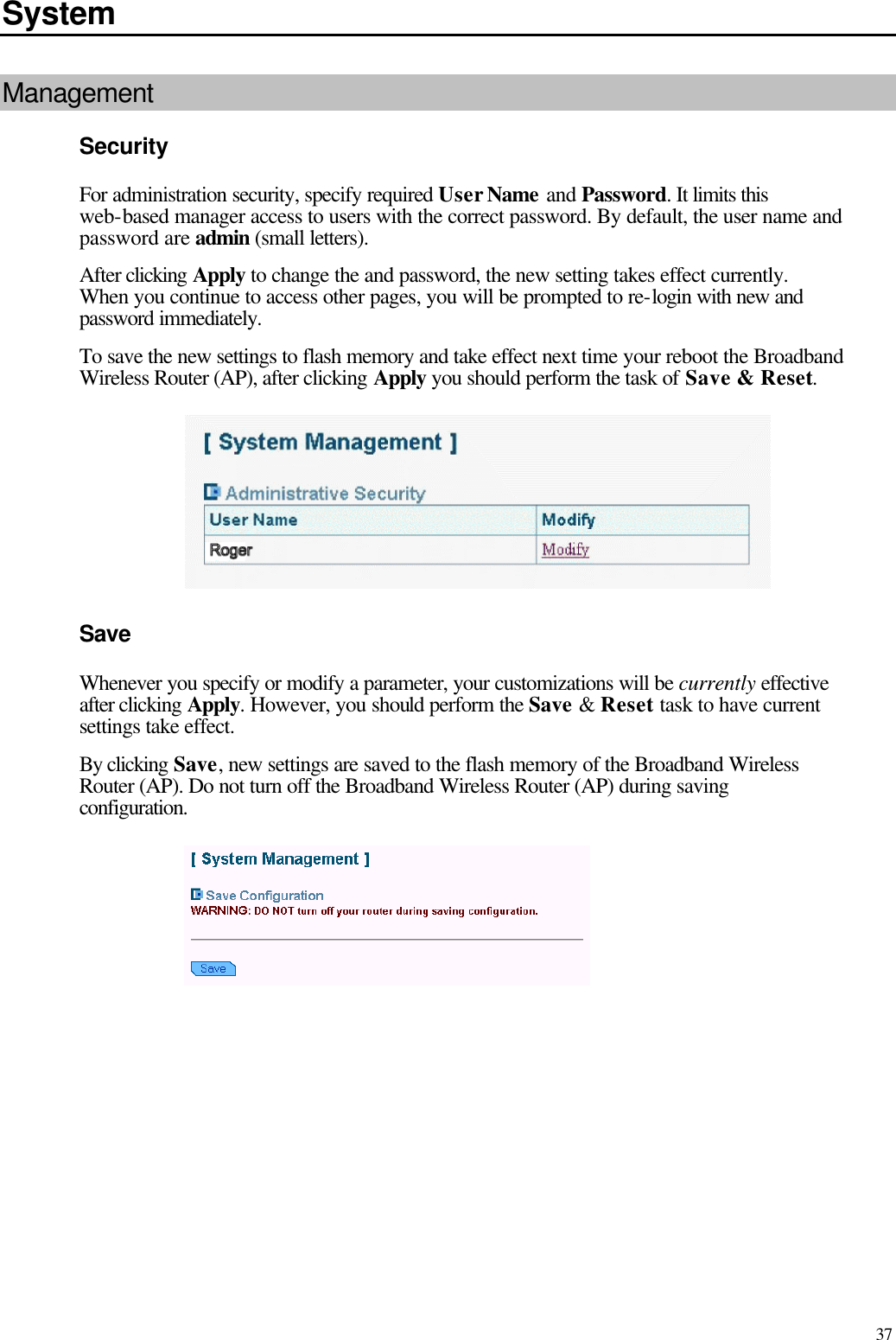   37 System Management Security For administration security, specify required User Name and Password. It limits this web-based manager access to users with the correct password. By default, the user name and password are admin (small letters). After clicking Apply to change the and password, the new setting takes effect currently. When you continue to access other pages, you will be prompted to re-login with new and password immediately. To save the new settings to flash memory and take effect next time your reboot the Broadband Wireless Router (AP), after clicking Apply you should perform the task of Save &amp; Reset.  Save Whenever you specify or modify a parameter, your customizations will be currently effective after clicking Apply. However, you should perform the Save &amp; Reset task to have current settings take effect. By clicking Save, new settings are saved to the flash memory of the Broadband Wireless Router (AP). Do not turn off the Broadband Wireless Router (AP) during saving configuration.    