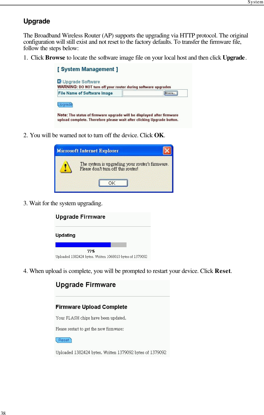 System  38 Upgrade The Broadband Wireless Router (AP) supports the upgrading via HTTP protocol. The original configuration will still exist and not reset to the factory defaults. To transfer the firmware file, follow the steps below: 1.  Click Browse to locate the software image file on your local host and then click Upgrade.  2. You will be warned not to turn off the device. Click OK.  3. Wait for the system upgrading.  4. When upload is complete, you will be prompted to restart your device. Click Reset.  