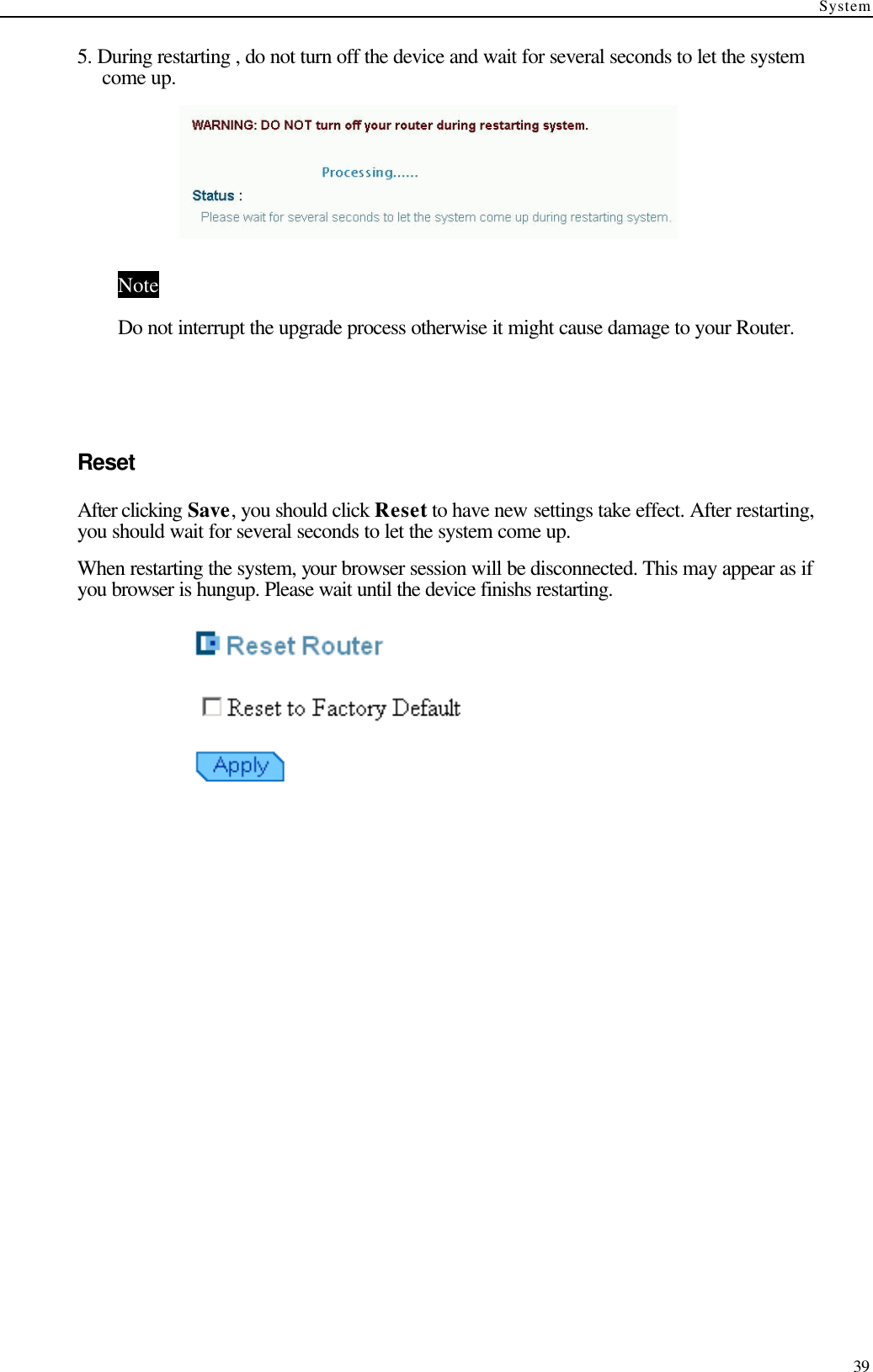 System  39 5. During restarting , do not turn off the device and wait for several seconds to let the system come up.  Note Do not interrupt the upgrade process otherwise it might cause damage to your Router.    Reset After clicking Save, you should click Reset to have new settings take effect. After restarting, you should wait for several seconds to let the system come up. When restarting the system, your browser session will be disconnected. This may appear as if you browser is hungup. Please wait until the device finishs restarting.    