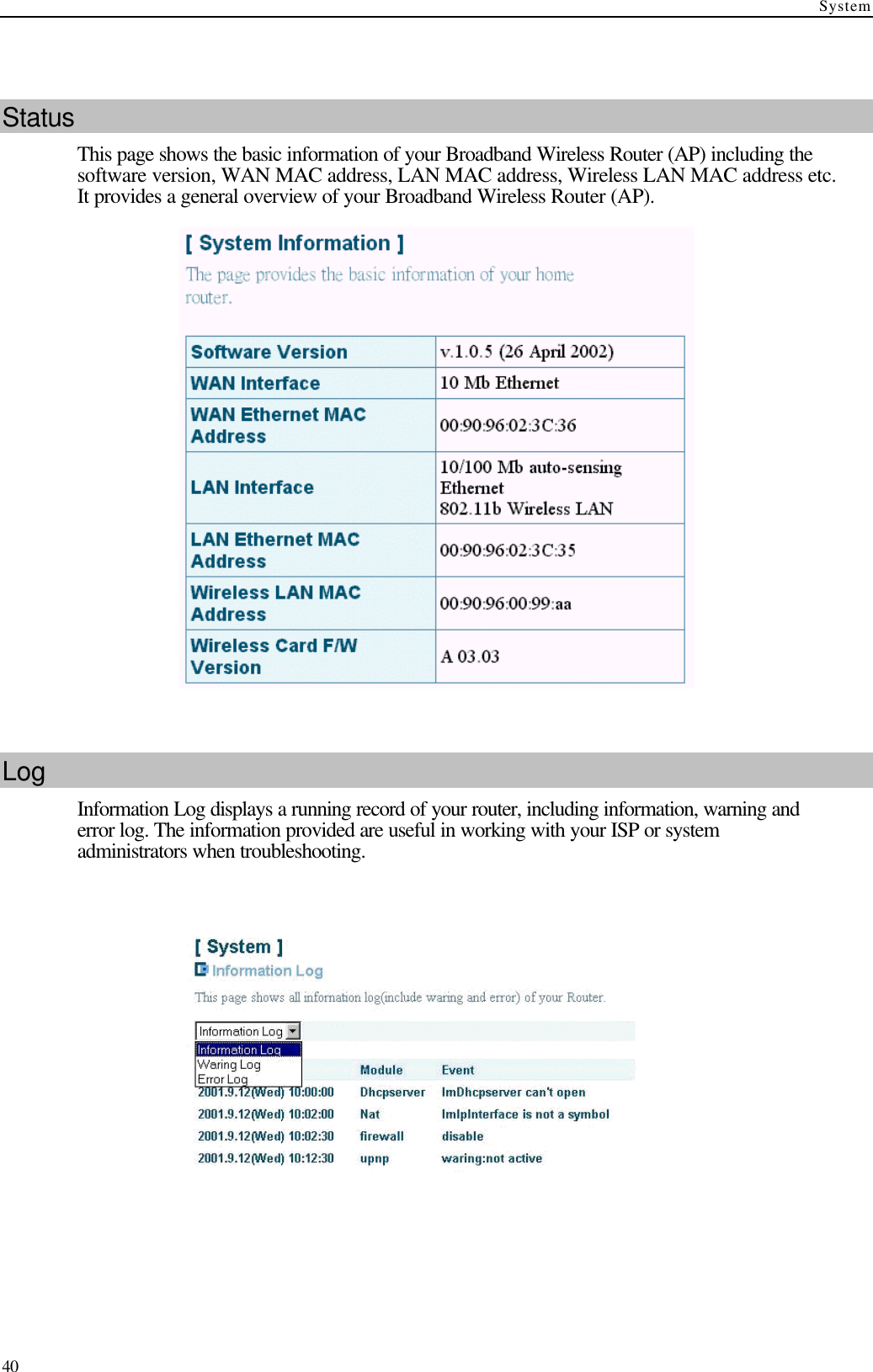 System  40  Status This page shows the basic information of your Broadband Wireless Router (AP) including the software version, WAN MAC address, LAN MAC address, Wireless LAN MAC address etc. It provides a general overview of your Broadband Wireless Router (AP).   Log Information Log displays a running record of your router, including information, warning and error log. The information provided are useful in working with your ISP or system administrators when troubleshooting.      