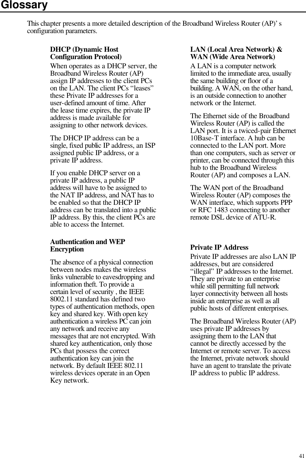   41 Glossary This chapter presents a more detailed description of the Broadband Wireless Router (AP)’s configuration parameters. DHCP (Dynamic Host Configuration Protocol) When operates as a DHCP server, the Broadband Wireless Router (AP) assign IP addresses to the client PCs on the LAN. The client PCs “leases” these Private IP addresses for a user-defined amount of time. After the lease time expires, the private IP address is made available for assigning to other network devices. The DHCP IP address can be a single, fixed public IP address, an ISP assigned public IP address, or a private IP address. If you enable DHCP server on a private IP address, a public IP address will have to be assigned to the NAT IP address, and NAT has to be enabled so that the DHCP IP address can be translated into a public IP address. By this, the client PCs are able to access the Internet.  LAN (Local Area Network) &amp; WAN (Wide Area Network) A LAN is a computer network limited to the immediate area, usually the same building or floor of a building. A WAN, on the other hand, is an outside connection to another network or the Internet. The Ethernet side of the Broadband Wireless Router (AP) is called the LAN port. It is a twiced-pair Ethernet 10Base-T interface. A hub can be connected to the LAN port. More than one computers, such as server or printer, can be connected through this hub to the Broadband Wireless Router (AP) and composes a LAN. The WAN port of the Broadband Wireless Router (AP) composes the WAN interface, which supports PPP or RFC 1483 connecting to another remote DSL device of ATU-R. Authentication and WEP Encryption The absence of a physical connection between nodes makes the wireless links vulnerable to eavesdropping and information theft. To provide a certain level of security , the IEEE 8002.11 standard has defined two types of authentication methods, open key and shared key. With open key authentication a wireless PC can join any network and receive any messages that are not encrypted. With shared key authentication, only those PCs that possess the correct authentication key can join the network. By default IEEE 802.11 wireless devices operate in an Open Key network. Private IP Address Private IP addresses are also LAN IP addresses, but are considered “illegal” IP addresses to the Internet. They are private to an enterprise while still permitting full network layer connectivity between all hosts inside an enterprise as well as all public hosts of different enterprises. The Broadband Wireless Router (AP) uses private IP addresses by assigning them to the LAN that cannot be directly accessed by the Internet or remote server. To access the Internet, private network should have an agent to translate the private IP address to public IP address. 