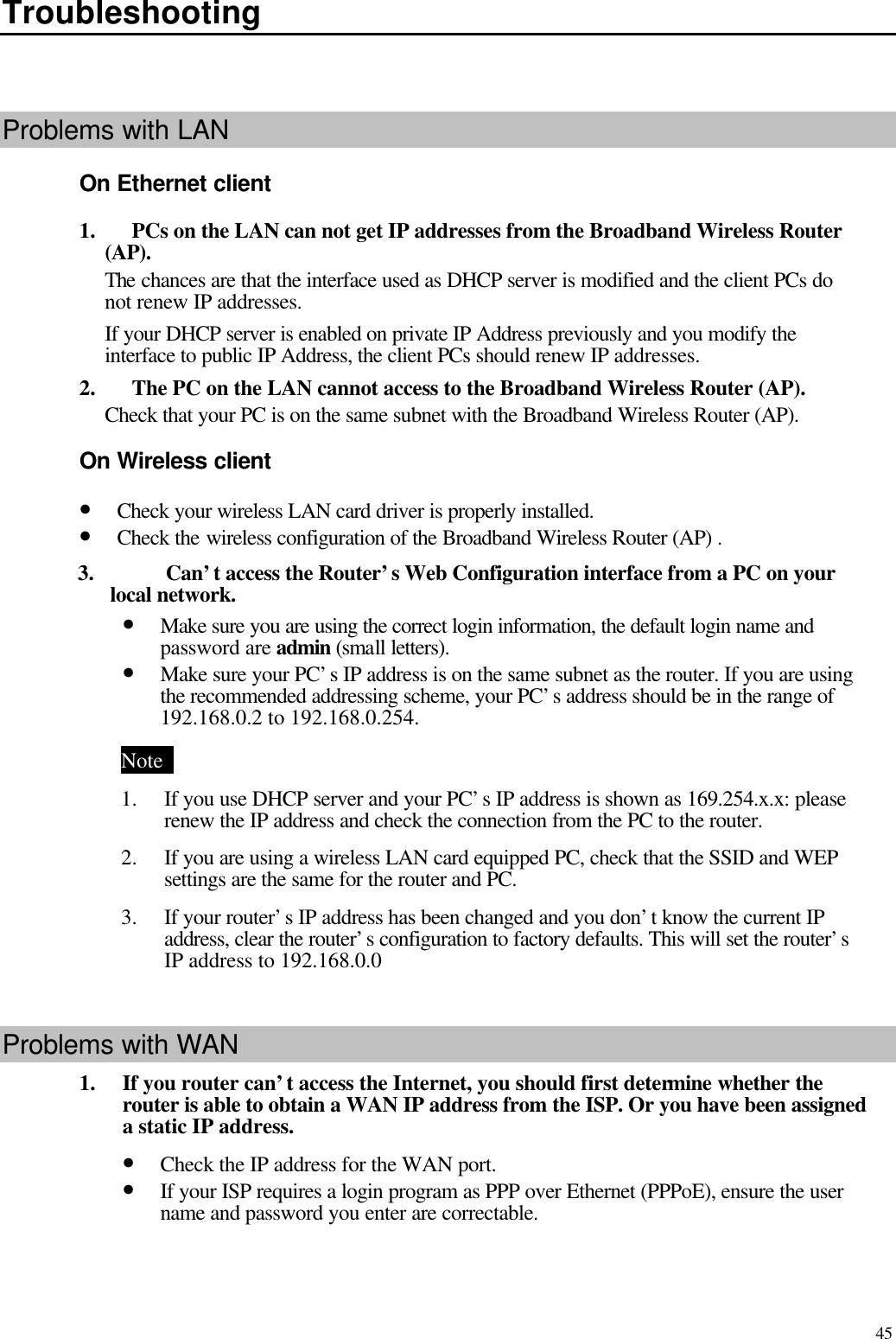   45 Troubleshooting    Problems with LAN On Ethernet client 1.    PCs on the LAN can not get IP addresses from the Broadband Wireless Router (AP). The chances are that the interface used as DHCP server is modified and the client PCs do not renew IP addresses.   If your DHCP server is enabled on private IP Address previously and you modify the interface to public IP Address, the client PCs should renew IP addresses. 2.    The PC on the LAN cannot access to the Broadband Wireless Router (AP). Check that your PC is on the same subnet with the Broadband Wireless Router (AP). On Wireless client • Check your wireless LAN card driver is properly installed. • Check the wireless configuration of the Broadband Wireless Router (AP) . 3.  Can’t access the Router’s Web Configuration interface from a PC on your local network. • Make sure you are using the correct login information, the default login name and password are admin (small letters). • Make sure your PC’s IP address is on the same subnet as the router. If you are using the recommended addressing scheme, your PC’s address should be in the range of 192.168.0.2 to 192.168.0.254. Note   1.  If you use DHCP server and your PC’s IP address is shown as 169.254.x.x: please renew the IP address and check the connection from the PC to the router. 2.  If you are using a wireless LAN card equipped PC, check that the SSID and WEP settings are the same for the router and PC.   3.  If your router’s IP address has been changed and you don’t know the current IP address, clear the router’s configuration to factory defaults. This will set the router’s IP address to 192.168.0.0    Problems with WAN 1.  If you router can’t access the Internet, you should first determine whether the router is able to obtain a WAN IP address from the ISP. Or you have been assigned a static IP address.   • Check the IP address for the WAN port. • If your ISP requires a login program as PPP over Ethernet (PPPoE), ensure the user name and password you enter are correctable. 