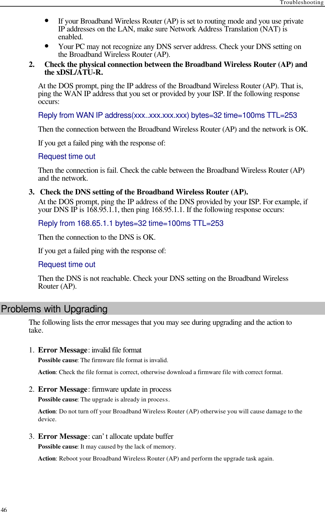 Troubleshooting  46 • If your Broadband Wireless Router (AP) is set to routing mode and you use private IP addresses on the LAN, make sure Network Address Translation (NAT) is enabled. • Your PC may not recognize any DNS server address. Check your DNS setting on the Broadband Wireless Router (AP). 2.  Check the physical connection between the Broadband Wireless Router (AP) and the xDSL/ATU-R. At the DOS prompt, ping the IP address of the Broadband Wireless Router (AP). That is, ping the WAN IP address that you set or provided by your ISP. If the following response occurs: Reply from WAN IP address(xxx..xxx.xxx.xxx) bytes=32 time=100ms TTL=253 Then the connection between the Broadband Wireless Router (AP) and the network is OK. If you get a failed ping with the response of:   Request time out Then the connection is fail. Check the cable between the Broadband Wireless Router (AP) and the network. 3.   Check the DNS setting of the Broadband Wireless Router (AP). At the DOS prompt, ping the IP address of the DNS provided by your ISP. For example, if your DNS IP is 168.95.1.1, then ping 168.95.1.1. If the following response occurs: Reply from 168.65.1.1 bytes=32 time=100ms TTL=253 Then the connection to the DNS is OK. If you get a failed ping with the response of: Request time out Then the DNS is not reachable. Check your DNS setting on the Broadband Wireless Router (AP). Problems with Upgrading The following lists the error messages that you may see during upgrading and the action to take. 1.  Error Message: invalid file format Possible cause: The firmware file format is invalid. Action: Check the file format is correct, otherwise download a firmware file with correct format. 2.  Error Message: firmware update in process Possible cause: The upgrade is already in process. Action: Do not turn off your Broadband Wireless Router (AP) otherwise you will cause damage to the device. 3.  Error Message: can’t allocate update buffer Possible cause: It may caused by the lack of memory. Action: Reboot your Broadband Wireless Router (AP) and perform the upgrade task again. 