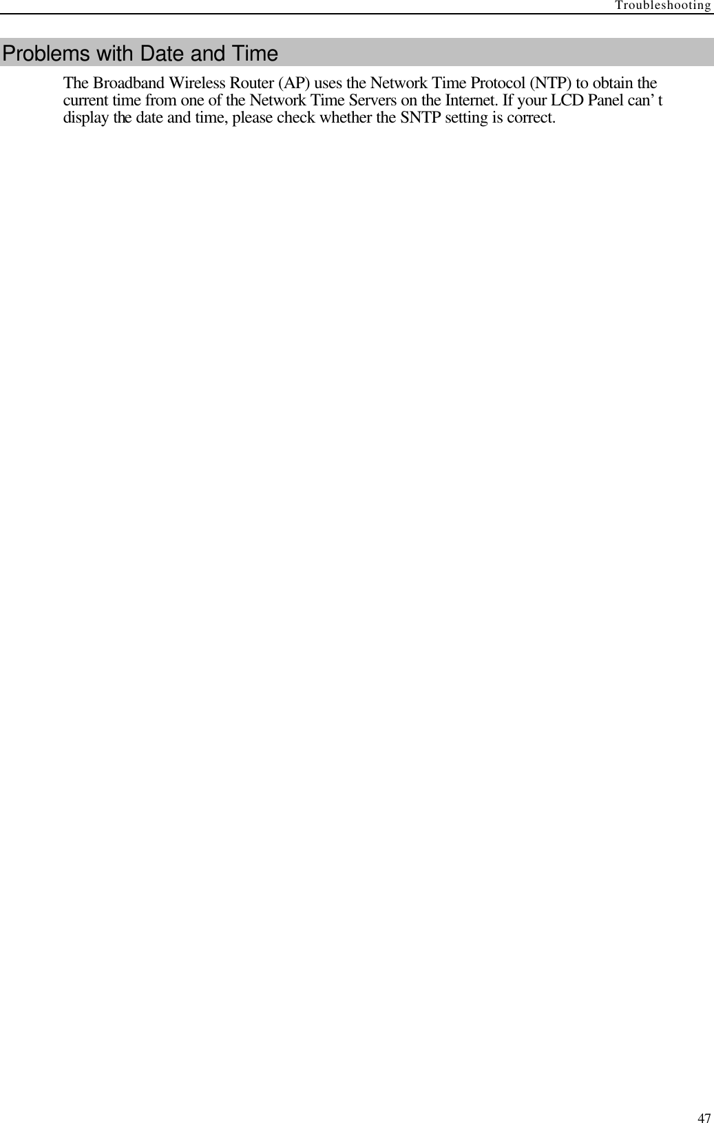Troubleshooting  47 Problems with Date and Time The Broadband Wireless Router (AP) uses the Network Time Protocol (NTP) to obtain the current time from one of the Network Time Servers on the Internet. If your LCD Panel can’t display the date and time, please check whether the SNTP setting is correct. 