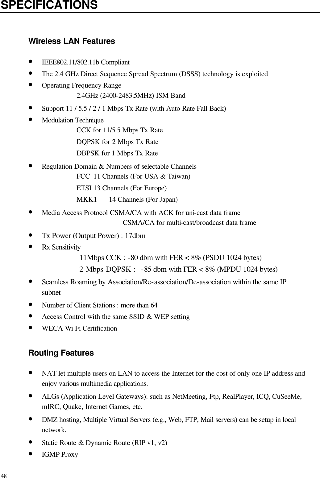   48 SPECIFICATIONS  Wireless LAN Features • IEEE802.11/802.11b Compliant • The 2.4 GHz Direct Sequence Spread Spectrum (DSSS) technology is exploited • Operating Frequency Range 2.4GHz (2400-2483.5MHz) ISM Band • Support 11 / 5.5 / 2 / 1 Mbps Tx Rate (with Auto Rate Fall Back) • Modulation Technique CCK for 11/5.5 Mbps Tx Rate DQPSK for 2 Mbps Tx Rate DBPSK for 1 Mbps Tx Rate • Regulation Domain &amp; Numbers of selectable Channels FCC 11 Channels (For USA &amp; Taiwan) ETSI 13 Channels (For Europe) MKK1 14 Channels (For Japan) • Media Access Protocol CSMA/CA with ACK for uni-cast data frame CSMA/CA for multi-cast/broadcast data frame • Tx Power (Output Power) : 17dbm • Rx Sensitivity   11Mbps CCK : -80 dbm with FER &lt; 8% (PSDU 1024 bytes) 2 Mbps DQPSK :  -85 dbm with FER &lt; 8% (MPDU 1024 bytes) • Seamless Roaming by Association/Re-association/De-association within the same IP subnet • Number of Client Stations : more than 64 • Access Control with the same SSID &amp; WEP setting • WECA Wi-Fi Certification  Routing Features • NAT let multiple users on LAN to access the Internet for the cost of only one IP address and enjoy various multimedia applications. • ALGs (Application Level Gateways): such as NetMeeting, Ftp, RealPlayer, ICQ, CuSeeMe, mIRC, Quake, Internet Games, etc. • DMZ hosting, Multiple Virtual Servers (e.g., Web, FTP, Mail servers) can be setup in local network. • Static Route &amp; Dynamic Route (RIP v1, v2) • IGMP Proxy   