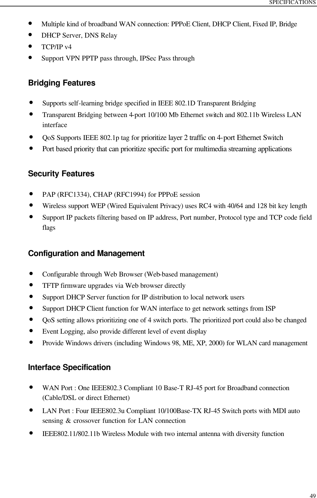 SPECIFICATIONS  49 • Multiple kind of broadband WAN connection: PPPoE Client, DHCP Client, Fixed IP, Bridge • DHCP Server, DNS Relay • TCP/IP v4   • Support VPN PPTP pass through, IPSec Pass through  Bridging Features • Supports self-learning bridge specified in IEEE 802.1D Transparent Bridging • Transparent Bridging between 4-port 10/100 Mb Ethernet switch and 802.11b Wireless LAN interface • QoS Supports IEEE 802.1p tag for prioritize layer 2 traffic on 4-port Ethernet Switch • Port based priority that can prioritize specific port for multimedia streaming applications  Security Features • PAP (RFC1334), CHAP (RFC1994) for PPPoE session • Wireless support WEP (Wired Equivalent Privacy) uses RC4 with 40/64 and 128 bit key length • Support IP packets filtering based on IP address, Port number, Protocol type and TCP code field flags  Configuration and Management • Configurable through Web Browser (Web-based management)   • TFTP firmware upgrades via Web browser directly • Support DHCP Server function for IP distribution to local network users • Support DHCP Client function for WAN interface to get network settings from ISP • QoS setting allows prioritizing one of 4 switch ports. The prioritized port could also be changed • Event Logging, also provide different level of event display • Provide Windows drivers (including Windows 98, ME, XP, 2000) for WLAN card management  Interface Specification • WAN Port : One IEEE802.3 Compliant 10 Base-T RJ-45 port for Broadband connection (Cable/DSL or direct Ethernet) • LAN Port : Four IEEE802.3u Compliant 10/100Base-TX RJ-45 Switch ports with MDI auto sensing &amp; crossover function for LAN connection   • IEEE802.11/802.11b Wireless Module with two internal antenna with diversity function  