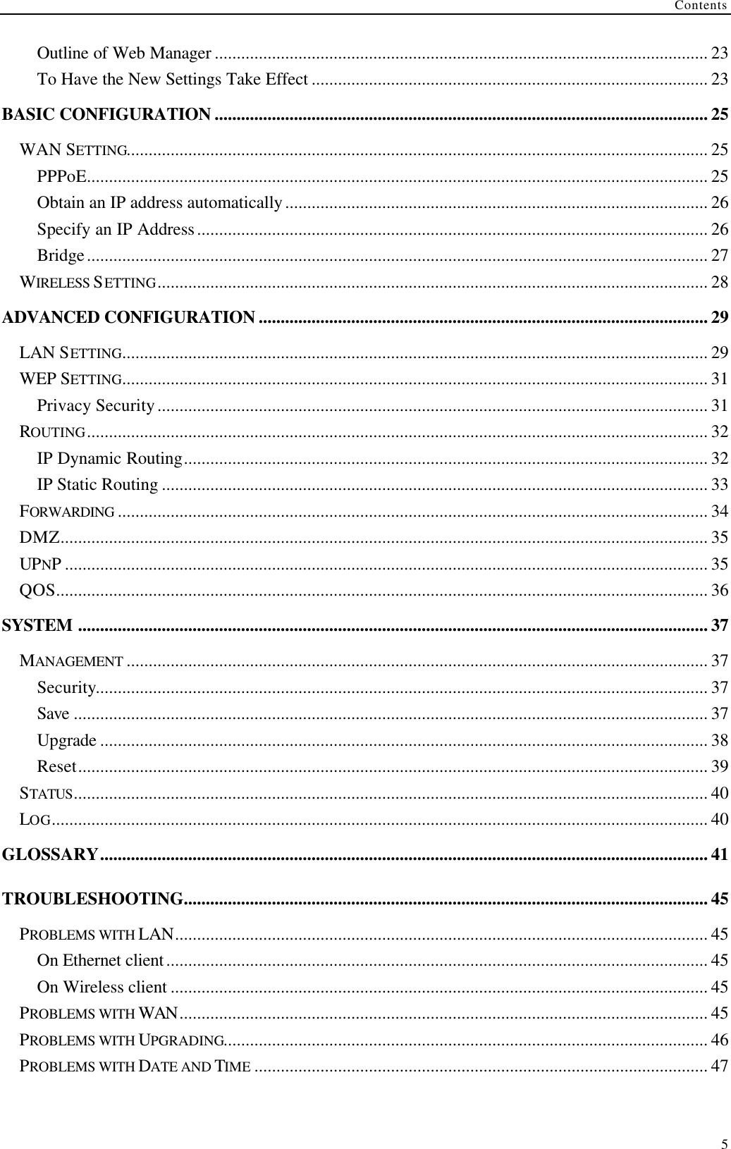 Contents  5 Outline of Web Manager ................................................................................................................ 23 To Have the New Settings Take Effect .......................................................................................... 23 BASIC CONFIGURATION ................................................................................................................ 25 WAN SETTING.................................................................................................................................... 25 PPPoE............................................................................................................................................. 25 Obtain an IP address automatically................................................................................................ 26 Specify an IP Address.................................................................................................................... 26 Bridge............................................................................................................................................. 27 WIRELESS SETTING............................................................................................................................. 28 ADVANCED CONFIGURATION ...................................................................................................... 29 LAN SETTING..................................................................................................................................... 29 WEP SETTING..................................................................................................................................... 31 Privacy Security............................................................................................................................. 31 ROUTING............................................................................................................................................. 32 IP Dynamic Routing....................................................................................................................... 32 IP Static Routing ............................................................................................................................ 33 FORWARDING ...................................................................................................................................... 34 DMZ................................................................................................................................................... 35 UPNP.................................................................................................................................................. 35 QOS.................................................................................................................................................... 36 SYSTEM ............................................................................................................................................... 37 MANAGEMENT .................................................................................................................................... 37 Security........................................................................................................................................... 37 Save ................................................................................................................................................ 37 Upgrade .......................................................................................................................................... 38 Reset............................................................................................................................................... 39 STATUS................................................................................................................................................ 40 LOG..................................................................................................................................................... 40 GLOSSARY.......................................................................................................................................... 41 TROUBLESHOOTING....................................................................................................................... 45 PROBLEMS WITH LAN......................................................................................................................... 45 On Ethernet client........................................................................................................................... 45 On Wireless client .......................................................................................................................... 45 PROBLEMS WITH WAN........................................................................................................................ 45 PROBLEMS WITH UPGRADING.............................................................................................................. 46 PROBLEMS WITH DATE AND TIME ....................................................................................................... 47 