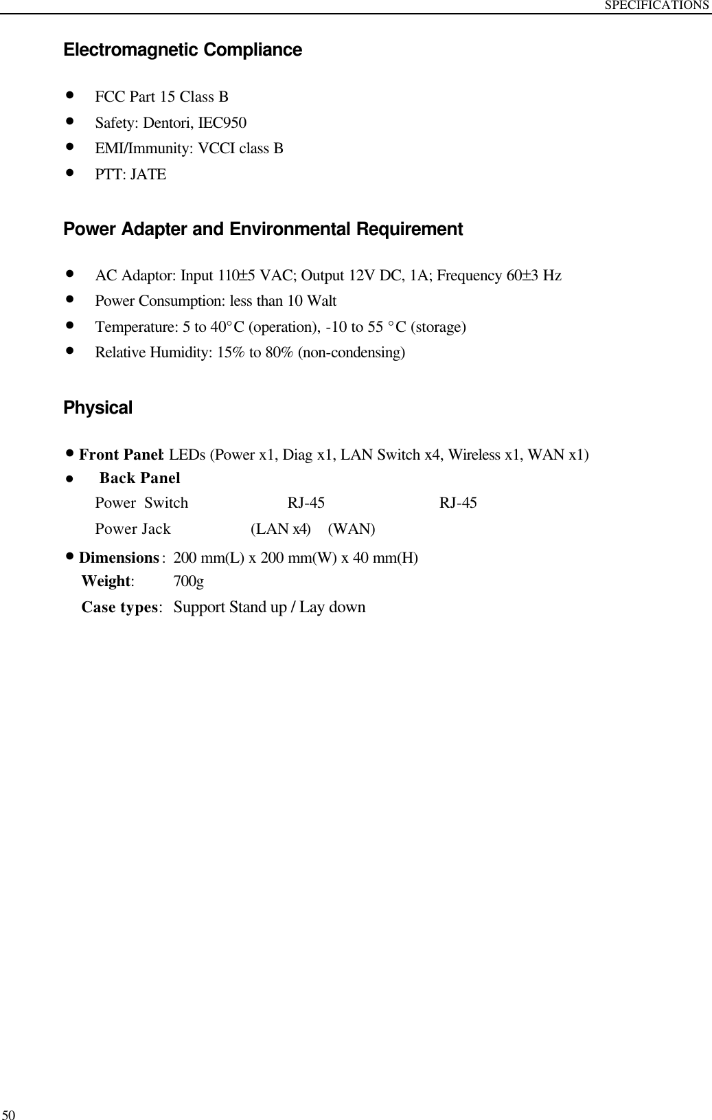 SPECIFICATIONS  50 Electromagnetic Compliance • FCC Part 15 Class B • Safety: Dentori, IEC950 • EMI/Immunity: VCCI class B • PTT: JATE  Power Adapter and Environmental Requirement • AC Adaptor: Input 110±5 VAC; Output 12V DC, 1A; Frequency 60±3 Hz • Power Consumption: less than 10 Walt • Temperature: 5 to 40°C (operation), -10 to 55 °C (storage)   • Relative Humidity: 15% to 80% (non-condensing)  Physical • Front Panel: LEDs (Power x1, Diag x1, LAN Switch x4, Wireless x1, WAN x1) l Back Panel Power Switch            RJ-45            RJ-45 Power Jack        (LAN x4)  (WAN) • Dimensions: 200 mm(L) x 200 mm(W) x 40 mm(H)  Weight:   700g  Case types: Support Stand up / Lay down    