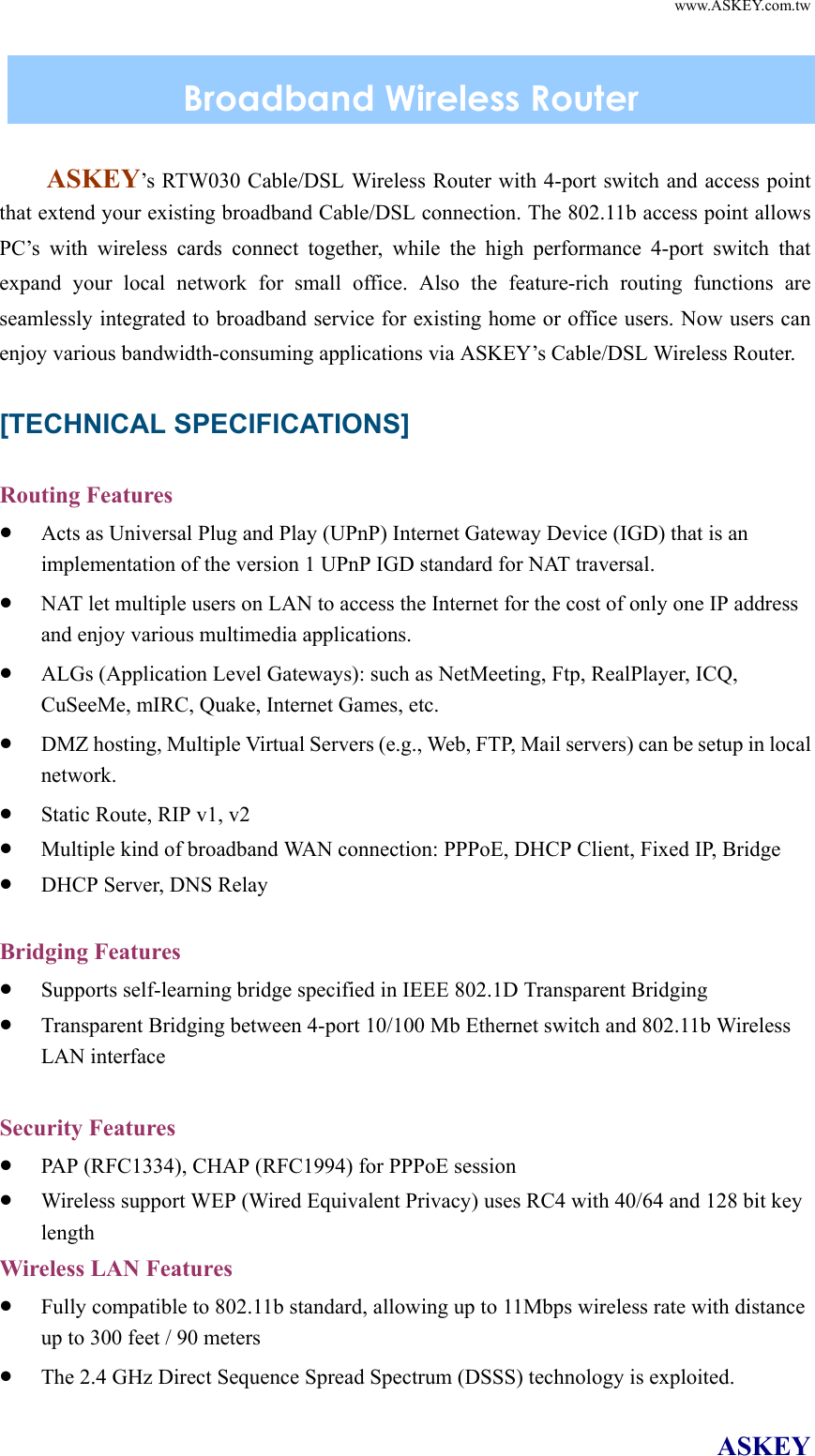   www.ASKEY.com.tw ASKEY   ASKEY’s RTW030 Cable/DSL Wireless Router with 4-port switch and access point that extend your existing broadband Cable/DSL connection. The 802.11b access point allows PC’s with wireless cards connect together, while the high performance 4-port switch that expand your local network for small office. Also the feature-rich routing functions are seamlessly integrated to broadband service for existing home or office users. Now users can enjoy various bandwidth-consuming applications via ASKEY’s Cable/DSL Wireless Router.  [TECHNICAL SPECIFICATIONS]  Routing Features •  Acts as Universal Plug and Play (UPnP) Internet Gateway Device (IGD) that is an implementation of the version 1 UPnP IGD standard for NAT traversal. •  NAT let multiple users on LAN to access the Internet for the cost of only one IP address and enjoy various multimedia applications. •  ALGs (Application Level Gateways): such as NetMeeting, Ftp, RealPlayer, ICQ, CuSeeMe, mIRC, Quake, Internet Games, etc. •  DMZ hosting, Multiple Virtual Servers (e.g., Web, FTP, Mail servers) can be setup in local network. •  Static Route, RIP v1, v2  •  Multiple kind of broadband WAN connection: PPPoE, DHCP Client, Fixed IP, Bridge •  DHCP Server, DNS Relay  Bridging Features •  Supports self-learning bridge specified in IEEE 802.1D Transparent Bridging •  Transparent Bridging between 4-port 10/100 Mb Ethernet switch and 802.11b Wireless LAN interface  Security Features •  PAP (RFC1334), CHAP (RFC1994) for PPPoE session •  Wireless support WEP (Wired Equivalent Privacy) uses RC4 with 40/64 and 128 bit key length Wireless LAN Features •  Fully compatible to 802.11b standard, allowing up to 11Mbps wireless rate with distance up to 300 feet / 90 meters •  The 2.4 GHz Direct Sequence Spread Spectrum (DSSS) technology is exploited. Broadband Wireless Router 