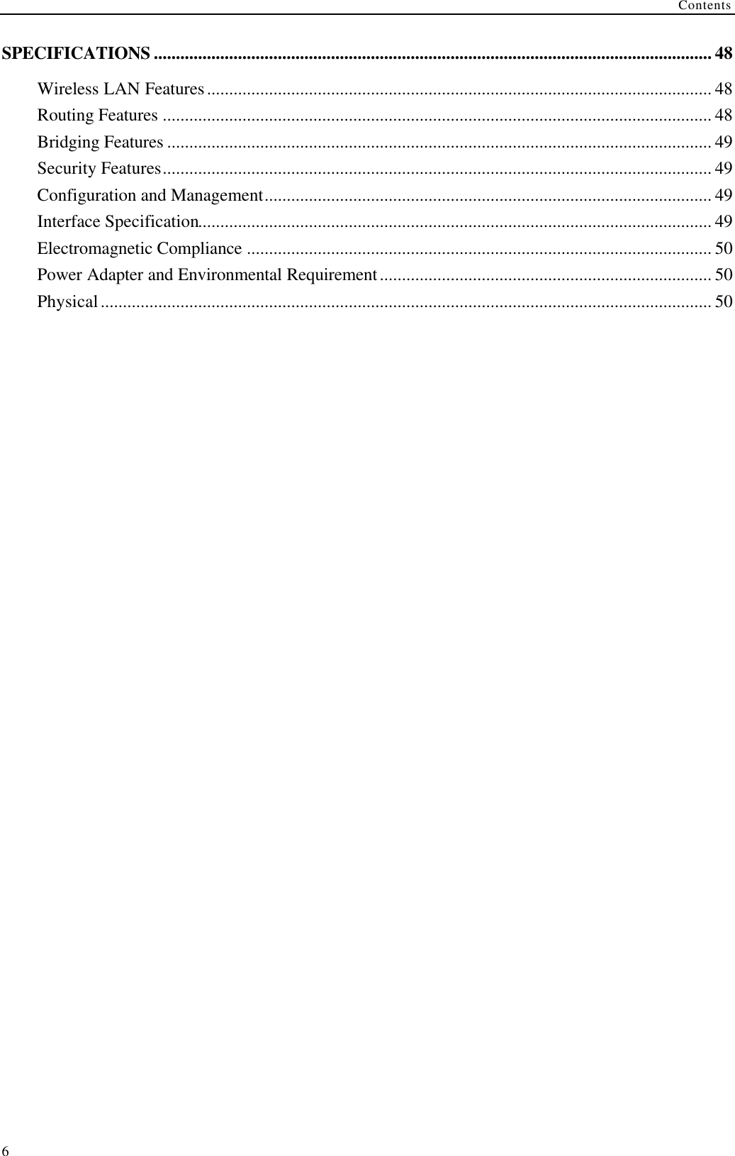 Contents  6SPECIFICATIONS .............................................................................................................................. 48 Wireless LAN Features.................................................................................................................. 48 Routing Features ............................................................................................................................ 48 Bridging Features ........................................................................................................................... 49 Security Features............................................................................................................................ 49 Configuration and Management..................................................................................................... 49 Interface Specification.................................................................................................................... 49 Electromagnetic Compliance ......................................................................................................... 50 Power Adapter and Environmental Requirement........................................................................... 50 Physical.......................................................................................................................................... 50   