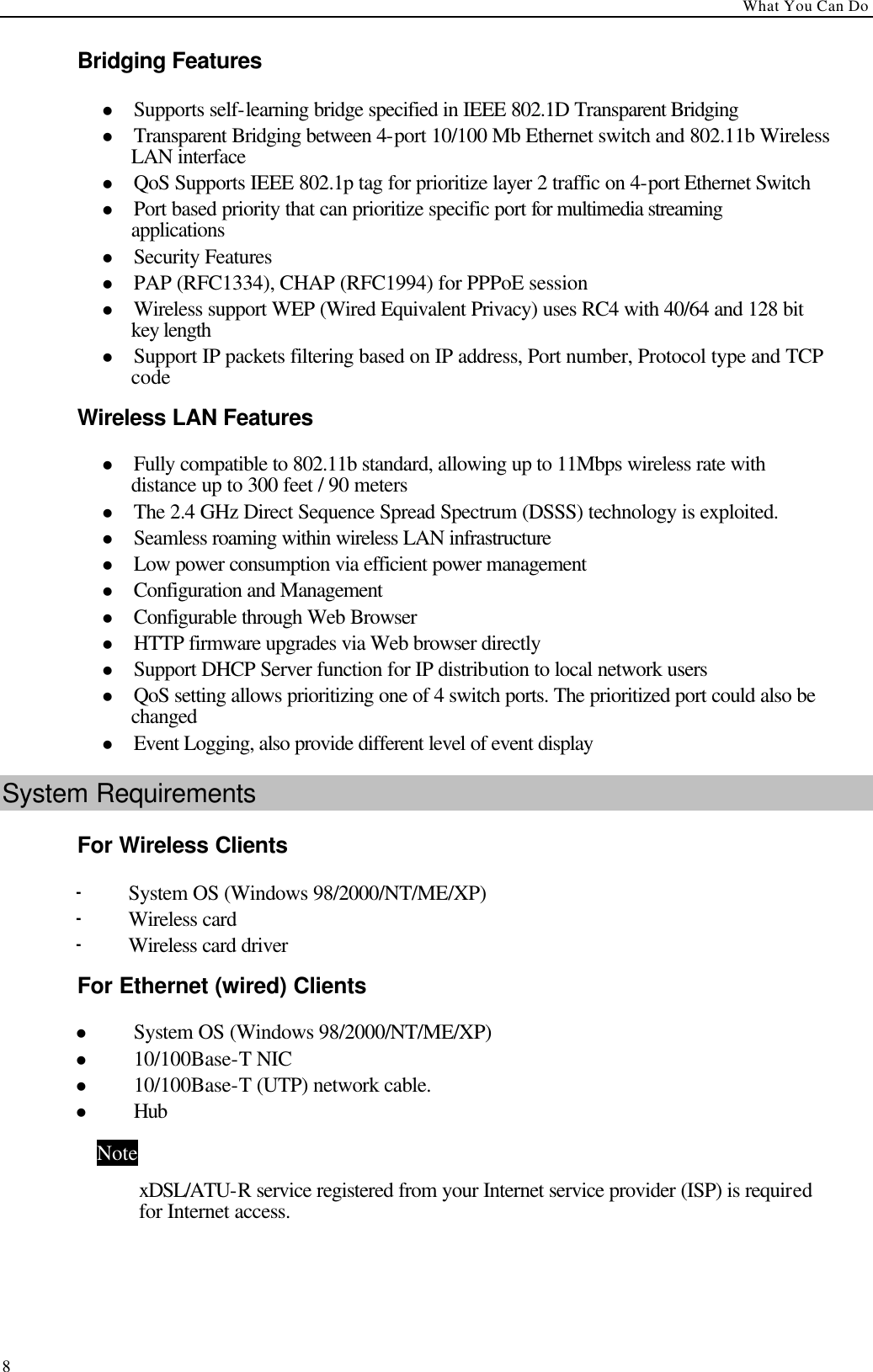 What You Can Do  8Bridging Features   l Supports self-learning bridge specified in IEEE 802.1D Transparent Bridging   l Transparent Bridging between 4-port 10/100 Mb Ethernet switch and 802.11b Wireless LAN interface   l QoS Supports IEEE 802.1p tag for prioritize layer 2 traffic on 4-port Ethernet Switch   l Port based priority that can prioritize specific port for multimedia streaming applications   l Security Features   l PAP (RFC1334), CHAP (RFC1994) for PPPoE session   l Wireless support WEP (Wired Equivalent Privacy) uses RC4 with 40/64 and 128 bit key length   l Support IP packets filtering based on IP address, Port number, Protocol type and TCP code   Wireless LAN Features   l Fully compatible to 802.11b standard, allowing up to 11Mbps wireless rate with distance up to 300 feet / 90 meters   l The 2.4 GHz Direct Sequence Spread Spectrum (DSSS) technology is exploited.   l Seamless roaming within wireless LAN infrastructure   l Low power consumption via efficient power management   l Configuration and Management   l Configurable through Web Browser   l HTTP firmware upgrades via Web browser directly   l Support DHCP Server function for IP distribution to local network users   l QoS setting allows prioritizing one of 4 switch ports. The prioritized port could also be changed   l Event Logging, also provide different level of event display   System Requirements For Wireless Clients - System OS (Windows 98/2000/NT/ME/XP) - Wireless card   - Wireless card driver For Ethernet (wired) Clients l System OS (Windows 98/2000/NT/ME/XP) l 10/100Base-T NIC l 10/100Base-T (UTP) network cable. l Hub Note xDSL/ATU-R service registered from your Internet service provider (ISP) is required for Internet access.  