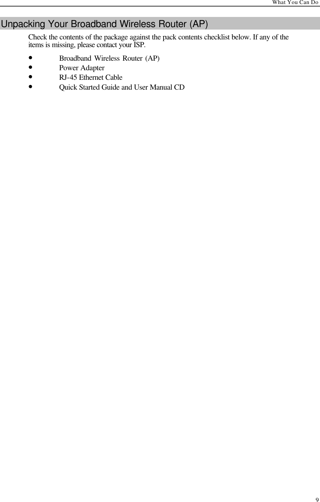 What You Can Do  9 Unpacking Your Broadband Wireless Router (AP) Check the contents of the package against the pack contents checklist below. If any of the items is missing, please contact your ISP. • Broadband Wireless Router (AP)    • Power Adapter   • RJ-45 Ethernet Cable   • Quick Started Guide and User Manual CD  