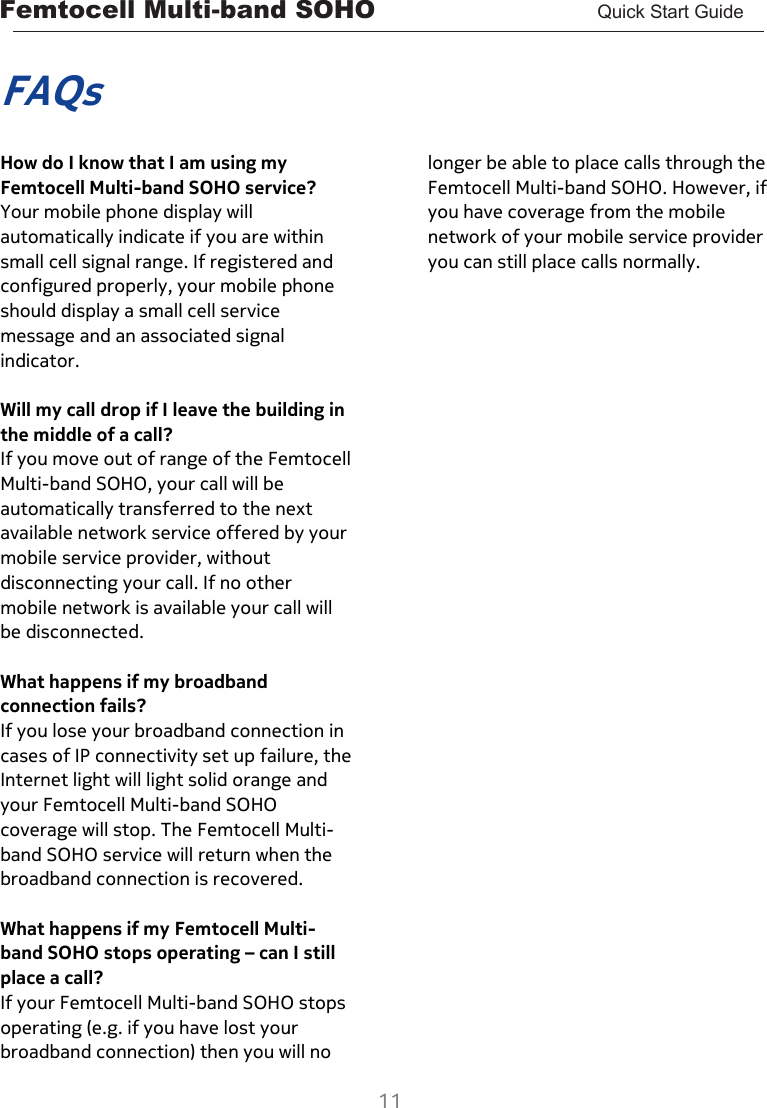 Femtocell Multi-band SOHO       Quick Start Guide  11   FAQs  How do I know that I am using my Femtocell Multi-band SOHO service? Your mobile phone display will automatically indicate if you are within small cell signal range. If registered and configured properly, your mobile phone should display a small cell service message and an associated signal indicator.  Will my call drop if I leave the building in the middle of a call? If you move out of range of the Femtocell Multi-band SOHO, your call will be automatically transferred to the next available network service offered by your mobile service provider, without disconnecting your call. If no other mobile network is available your call will be disconnected.  What happens if my broadband connection fails? If you lose your broadband connection in cases of IP connectivity set up failure, the Internet light will light solid orange and your Femtocell Multi-band SOHO coverage will stop. The Femtocell Multi-band SOHO service will return when the broadband connection is recovered.  What happens if my Femtocell Multi-band SOHO stops operating – can I still place a call? If your Femtocell Multi-band SOHO stops operating (e.g. if you have lost your broadband connection) then you will no longer be able to place calls through the Femtocell Multi-band SOHO. However, if you have coverage from the mobile network of your mobile service provider you can still place calls normally.    