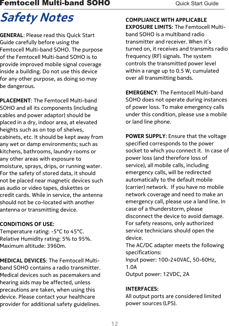 Femtocell Multi-band SOHO       Quick Start Guide  12  Safety Notes  GENERAL: Please read this Quick Start Guide carefully before using the Femtocell Multi-band SOHO. The purpose of the Femtocell Multi-band SOHO is to provide improved mobile signal coverage inside a building. Do not use this device for any other purpose, as doing so may be dangerous.  PLACEMENT: The Femtocell Multi-band SOHO and all its components (including cables and power adaptor) should be placed in a dry, indoor area, at elevated heights such as on top of shelves, cabinets, etc. It should be kept away from any wet or damp environments; such as kitchens, bathrooms, laundry rooms or any other areas with exposure to moisture, sprays, drips, or running water. For the safety of stored data, it should not be placed near magnetic devices such as audio or video tapes, diskettes or credit cards. While in service, the antenna should not be co-located with another antenna or transmitting device.  CONDITIONS OF USE: Temperature rating: -5°C to 45°C. Relative Humidity rating: 5% to 95%. Maximum altitude: 3960m.  MEDICAL DEVICES: The Femtocell Multi-band SOHO contains a radio transmitter. Medical devices such as pacemakers and hearing aids may be affected, unless precautions are taken, when using this device. Please contact your healthcare provider for additional safety guidelines.   COMPLIANCE WITH APPLICABLE EXPOSURE LIMITS: The Femtocell Multi-band SOHO is a multiband radio transmitter and receiver. When it’s turned on, it receives and transmits radio frequency (RF) signals. The system controls the transmitted power level within a range up to 0.5 W, cumulated over all transmitting bands.   EMERGENCY: The Femtocell Multi-band SOHO does not operate during instances of power loss. To make emergency calls under this condition, please use a mobile or land line phone.  POWER SUPPLY: Ensure that the voltage specified corresponds to the power socket to which you connect it.  In case of power loss (and therefore loss of service), all mobile calls, including emergency calls, will be redirected automatically to the default mobile (carrier) network.  If you have no mobile network coverage and need to make an emergency call, please use a land line. In case of a thunderstorm, please disconnect the device to avoid damage. For safety reasons, only authorized service technicians should open the device. The AC/DC adapter meets the following specifications:   Input power: 100-240VAC, 50-60Hz, 1.0A   Output power: 12VDC, 2A  INTERFACES: All output ports are considered limited power sources (LPS).  