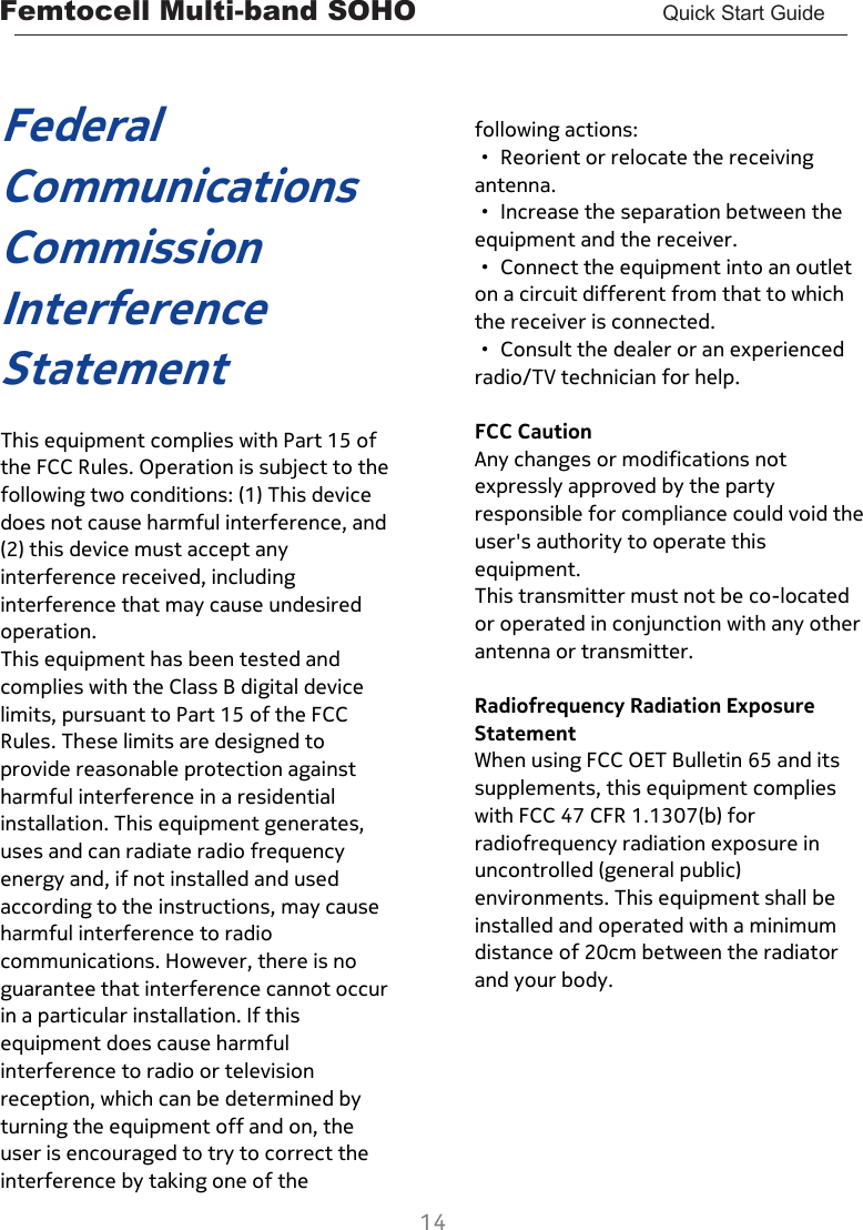 Femtocell Multi-band SOHO       Quick Start Guide  14   Federal Communications Commission Interference Statement  This equipment complies with Part 15 of the FCC Rules. Operation is subject to the following two conditions: (1) This device does not cause harmful interference, and (2) this device must accept any interference received, including interference that may cause undesired operation. This equipment has been tested and complies with the Class B digital device limits, pursuant to Part 15 of the FCC Rules. These limits are designed to provide reasonable protection against harmful interference in a residential installation. This equipment generates, uses and can radiate radio frequency energy and, if not installed and used according to the instructions, may cause harmful interference to radio communications. However, there is no guarantee that interference cannot occur in a particular installation. If this equipment does cause harmful interference to radio or television reception, which can be determined by turning the equipment off and on, the user is encouraged to try to correct the interference by taking one of the     following actions: · Reorient or relocate the receiving antenna. · Increase the separation between the equipment and the receiver. · Connect the equipment into an outlet on a circuit different from that to which the receiver is connected. · Consult the dealer or an experienced radio/TV technician for help.  FCC Caution Any changes or modifications not expressly approved by the party responsible for compliance could void the user&apos;s authority to operate this equipment. This transmitter must not be co-located or operated in conjunction with any other antenna or transmitter.  Radiofrequency Radiation Exposure Statement When using FCC OET Bulletin 65 and its supplements, this equipment complies with FCC 47 CFR 1.1307(b) for radiofrequency radiation exposure in uncontrolled (general public) environments. This equipment shall be installed and operated with a minimum distance of 20cm between the radiator and your body.        