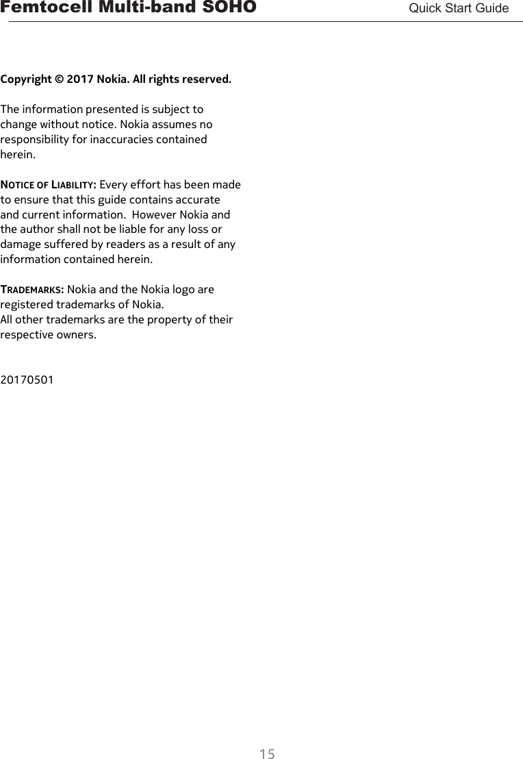 Femtocell Multi-band SOHO       Quick Start Guide  15     Copyright © 2017 Nokia. All rights reserved.  The information presented is subject to change without notice. Nokia assumes no responsibility for inaccuracies contained herein.  NOTICE OF LIABILITY: Every effort has been made to ensure that this guide contains accurate and current information.  However Nokia and the author shall not be liable for any loss or damage suffered by readers as a result of any information contained herein.  TRADEMARKS: Nokia and the Nokia logo are registered trademarks of Nokia. All other trademarks are the property of their respective owners.   20170501    