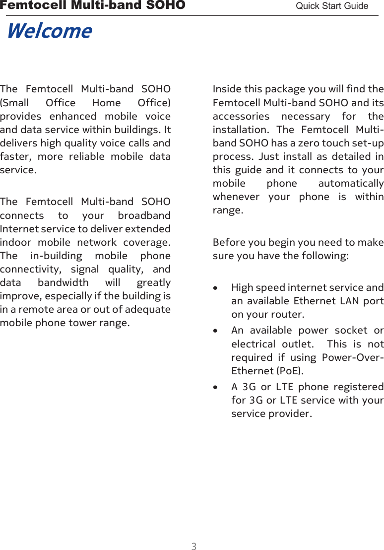 Femtocell Multi-band SOHO       Quick Start Guide  3  Welcome  The  Femtocell  Multi-band  SOHO (Small  Office  Home  Office) provides  enhanced  mobile  voice and data service within buildings. It delivers high quality voice calls and faster,  more  reliable  mobile  data service.  The  Femtocell  Multi-band  SOHO connects  to  your  broadband Internet service to deliver extended indoor  mobile  network  coverage.  The  in-building  mobile  phone connectivity,  signal  quality,  and data  bandwidth  will  greatly improve, especially if the building is in a remote area or out of adequate mobile phone tower range.       Inside this package you will find the Femtocell Multi-band SOHO and its accessories  necessary  for  the installation.  The  Femtocell  Multi-band SOHO has a zero touch set-up process.  Just  install  as  detailed  in this  guide  and  it  connects  to  your mobile  phone  automatically whenever  your  phone  is  within range.  Before you begin you need to make sure you have the following:  • High speed internet service and an  available  Ethernet LAN port on your router. • An  available  power  socket  or electrical  outlet.    This  is  not required  if  using  Power-Over-Ethernet (PoE). • A  3G  or  LTE  phone  registered for 3G or LTE service with your service provider.  