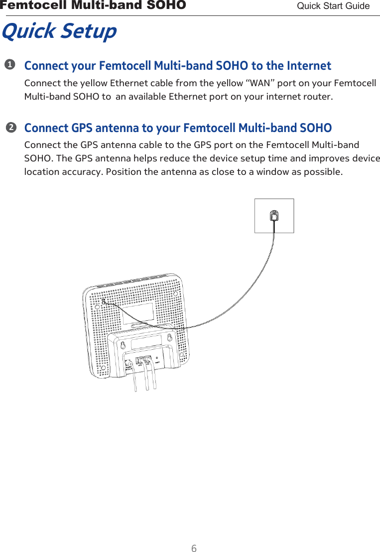 Femtocell Multi-band SOHO       Quick Start Guide  6  1 2 Quick Setup Connect your Femtocell Multi-band SOHO to the Internet Connect the yellow Ethernet cable from the yellow “WAN” port on your Femtocell Multi-band SOHO to an available Ethernet port on your internet router.  Connect GPS antenna to your Femtocell Multi-band SOHO Connect the GPS antenna cable to the GPS port on the Femtocell Multi-band SOHO. The GPS antenna helps reduce the device setup time and improves device location accuracy. Position the antenna as close to a window as possible.                       