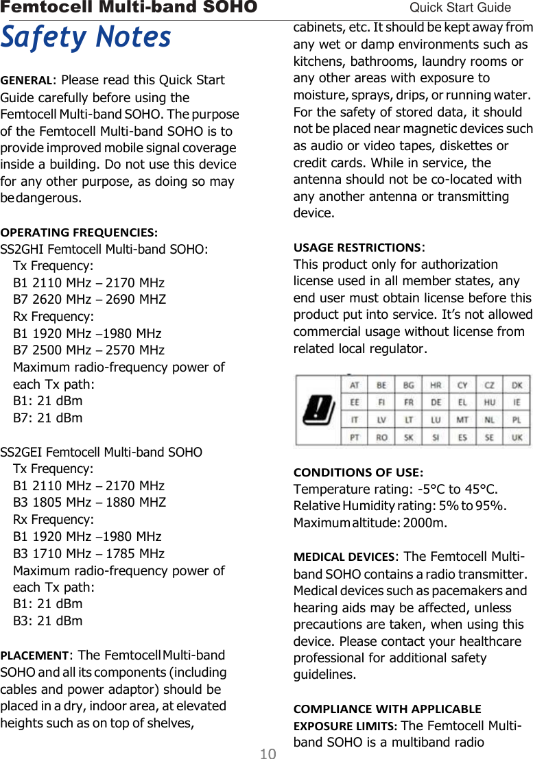 Femtocell Multi-band SOHO Quick Start Guide    Safety Notes GENERAL: Please read this Quick Start Guide carefully before using the Femtocell Multi-band SOHO. The purpose of the Femtocell Multi-band SOHO is to provide improved mobile signal coverage inside a building. Do not use this device for any other purpose, as doing so may be dangerous.  OPERATING FREQUENCIES: SS2GHI Femtocell Multi-band SOHO: Tx Frequency: B1 2110 MHz – 2170 MHz B7 2620 MHz – 2690 MHZ Rx Frequency: B1 1920 MHz –1980 MHz B7 2500 MHz – 2570 MHz Maximum radio-frequency power of each Tx path: B1: 21 dBm B7: 21 dBm  SS2GEI Femtocell Multi-band SOHO Tx Frequency: B1 2110 MHz – 2170 MHz B3 1805 MHz – 1880 MHZ Rx Frequency: B1 1920 MHz –1980 MHz B3 1710 MHz – 1785 MHz Maximum radio-frequency power of each Tx path: B1: 21 dBm B3: 21 dBm  PLACEMENT: The Femtocell Multi-band SOHO and all its components (including cables and power adaptor) should be placed in a dry, indoor area, at elevated heights such as on top of shelves, cabinets, etc. It should be kept away from any wet or damp environments such as kitchens, bathrooms, laundry rooms or any other areas with exposure to moisture, sprays, drips, or running water. For the safety of stored data, it should not be placed near magnetic devices such as audio or video tapes, diskettes or credit cards. While in service, the antenna should not be co-located with any another antenna or transmitting device.  USAGE RESTRICTIONS: This product only for authorization license used in all member states, any end user must obtain license before this product put into service. It’s not allowed commercial usage without license from related local regulator.   CONDITIONS OF USE: Temperature rating: -5°C to 45°C. Relative Humidity rating: 5% to 95%. Maximum altitude: 2000m.  MEDICAL DEVICES: The Femtocell Multi- band SOHO contains a radio transmitter. Medical devices such as pacemakers and hearing aids may be affected, unless precautions are taken, when using this device. Please contact your healthcare professional for additional safety guidelines.  COMPLIANCE WITH APPLICABLE EXPOSURE LIMITS: The Femtocell Multi- band SOHO is a multiband radio 