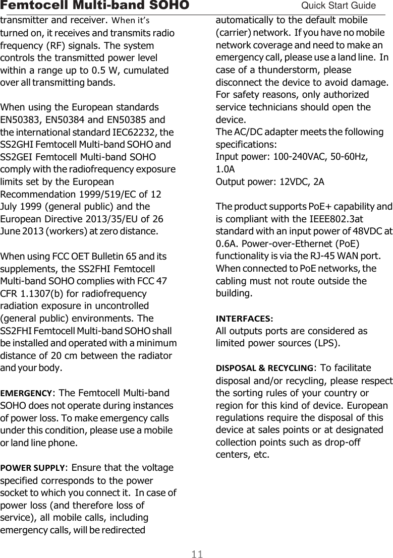 Femtocell Multi-band SOHO Quick Start Guide    transmitter and receiver. When it’s turned on, it receives and transmits radio frequency (RF) signals. The system controls the transmitted power level within a range up to 0.5 W, cumulated over all transmitting bands.  When using the European standards EN50383, EN50384 and EN50385 and the international standard IEC62232, the SS2GHI Femtocell Multi-band SOHO and SS2GEI Femtocell Multi-band SOHO comply with the radiofrequency exposure limits set by the European Recommendation 1999/519/EC of 12 July 1999 (general public) and the European Directive 2013/35/EU of 26 June 2013 (workers) at zero distance.  When using FCC OET Bulletin 65 and its supplements, the SS2FHI Femtocell Multi-band SOHO complies with FCC 47 CFR 1.1307(b) for radiofrequency radiation exposure in uncontrolled (general public) environments. The SS2FHI Femtocell Multi-band SOHO shall be installed and operated with a minimum distance of 20 cm between the radiator and your body.  EMERGENCY: The Femtocell Multi-band SOHO does not operate during instances of power loss. To make emergency calls under this condition, please use a mobile or land line phone.  POWER SUPPLY: Ensure that the voltage specified corresponds to the power socket to which you connect it. In case of power loss (and therefore loss of service), all mobile calls, including emergency calls, will be redirected automatically to the default mobile (carrier) network. If you have no mobile network coverage and need to make an emergency call, please use a land line. In case of a thunderstorm, please disconnect the device to avoid damage. For safety reasons, only authorized service technicians should open the device. The AC/DC adapter meets the following specifications: Input power: 100-240VAC, 50-60Hz, 1.0A Output power: 12VDC, 2A  The product supports PoE+ capability and is compliant with the IEEE802.3at standard with an input power of 48VDC at 0.6A. Power-over-Ethernet (PoE) functionality is via the RJ-45 WAN port. When connected to PoE networks, the cabling must not route outside the building.  INTERFACES: All outputs ports are considered as limited power sources (LPS).  DISPOSAL &amp; RECYCLING: To facilitate disposal and/or recycling, please respect the sorting rules of your country or region for this kind of device. European regulations require the disposal of this device at sales points or at designated collection points such as drop-off centers, etc. 