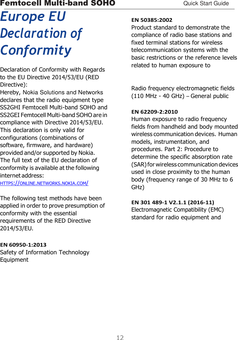 Femtocell Multi-band SOHO Quick Start Guide    Europe EU Declaration of Conformity Declaration of Conformity with Regards to the EU Directive 2014/53/EU (RED Directive): Hereby, Nokia Solutions and Networks declares that the radio equipment type SS2GHI Femtocell Multi-band SOHO and SS2GEI Femtocell Multi-band SOHO are in compliance with Directive 2014/53/EU. This declaration is only valid for configurations (combinations of software, firmware, and hardware) provided and/or supported by Nokia. The full text of the EU declaration of conformity is available at the following internet address: HTTPS://ONLINE.NETWORKS.NOKIA.COM/  The following test methods have been applied in order to prove presumption of conformity with the essential requirements of the RED Directive 2014/53/EU.  EN 60950-1:2013 Safety of Information Technology Equipment         EN 50385:2002 Product standard to demonstrate the compliance of radio base stations and fixed terminal stations for wireless telecommunication systems with the basic restrictions or the reference levels related to human exposure to    Radio frequency electromagnetic fields (110 MHz - 40 GHz) – General public  EN 62209-2:2010 Human exposure to radio frequency fields from handheld and body mounted wireless communication devices. Human models, instrumentation, and procedures. Part 2: Procedure to determine the specific absorption rate (SAR) for wireless communication devices used in close proximity to the human body (frequency range of 30 MHz to 6 GHz)  EN 301 489-1 V2.1.1 (2016-11) Electromagnetic Compatibility (EMC) standard for radio equipment and 