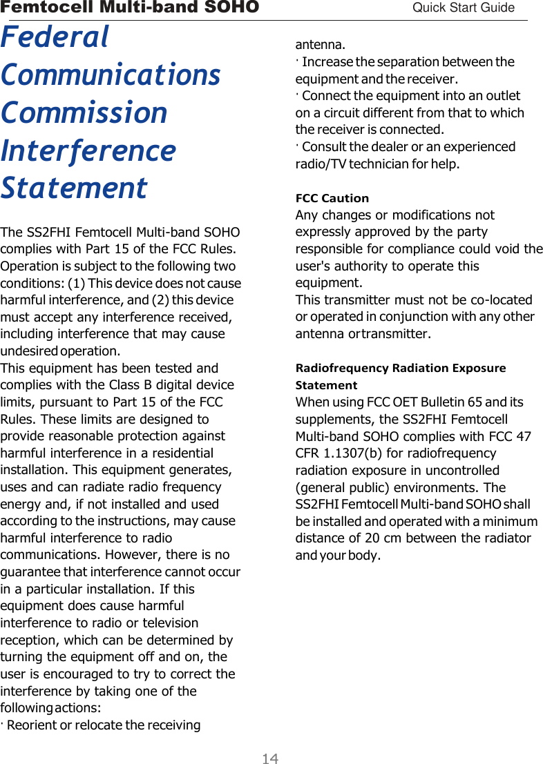 Femtocell Multi-band SOHO Quick Start Guide    Federal Communications Commission Interference Statement The SS2FHI Femtocell Multi-band SOHO complies with Part 15 of the FCC Rules. Operation is subject to the following two conditions: (1) This device does not cause harmful interference, and (2) this device must accept any interference received, including interference that may cause undesired operation. This equipment has been tested and complies with the Class B digital device limits, pursuant to Part 15 of the FCC Rules. These limits are designed to provide reasonable protection against harmful interference in a residential installation. This equipment generates, uses and can radiate radio frequency energy and, if not installed and used according to the instructions, may cause harmful interference to radio communications. However, there is no guarantee that interference cannot occur in a particular installation. If this equipment does cause harmful interference to radio or television reception, which can be determined by turning the equipment off and on, the user is encouraged to try to correct the interference by taking one of the following actions: · Reorient or relocate the receiving  antenna. · Increase the separation between the equipment and the receiver. · Connect the equipment into an outlet on a circuit different from that to which the receiver is connected. · Consult the dealer or an experienced radio/TV technician for help.  FCC Caution Any changes or modifications not expressly approved by the party responsible for compliance could void the user&apos;s authority to operate this equipment. This transmitter must not be co-located or operated in conjunction with any other antenna or transmitter.  Radiofrequency Radiation Exposure Statement When using FCC OET Bulletin 65 and its supplements, the SS2FHI Femtocell Multi-band SOHO complies with FCC 47 CFR 1.1307(b) for radiofrequency radiation exposure in uncontrolled (general public) environments. The SS2FHI Femtocell Multi-band SOHO shall be installed and operated with a minimum distance of 20 cm between the radiator and your body. 