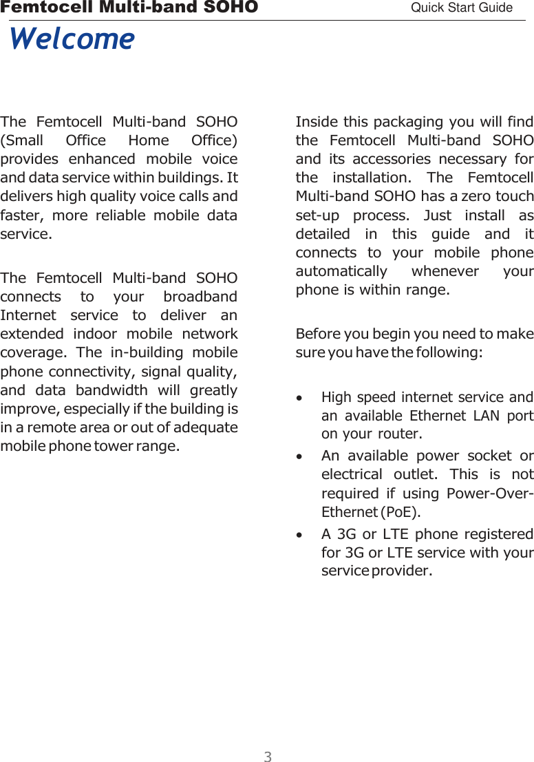 Femtocell Multi-band SOHO Quick Start Guide    Welcome The  Femtocell  Multi-band  SOHO (Small  Office  Home  Office) provides  enhanced  mobile  voice and data service within buildings. It delivers high quality voice calls and faster,  more  reliable  mobile  data service. The  Femtocell  Multi-band  SOHO connects  to  your  broadband Internet  service  to  deliver  an extended  indoor  mobile  network coverage.  The  in-building  mobile phone connectivity, signal quality, and  data  bandwidth  will  greatly improve, especially if the building is in a remote area or out of adequate mobile phone tower range.    Inside this packaging you will find the  Femtocell  Multi-band  SOHO and  its  accessories  necessary  for the  installation.  The  Femtocell Multi-band SOHO has a zero touch set-up  process.  Just  install  as detailed  in  this  guide  and  it connects  to  your  mobile  phone automatically  whenever  your phone is within range.  Before you begin you need to make sure you have the following:   High speed internet service and an  available  Ethernet  LAN  port on your router.  An  available  power  socket  or electrical  outlet.  This  is  not required  if  using  Power-Over- Ethernet (PoE).  A 3G or LTE  phone registered for 3G or LTE service with your service provider. 