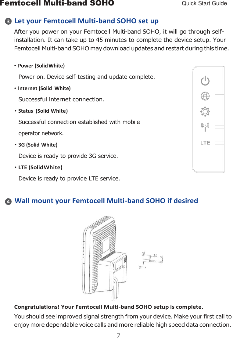 Femtocell Multi-band SOHO Quick Start Guide       Let your Femtocell Multi-band SOHO set up After you power on your Femtocell Multi-band SOHO, it will go through self- installation. It can take up to 45 minutes to complete the device setup. Your Femtocell Multi-band SOHO may download updates and restart during this time.  • Power (Solid White) Power on. Device self-testing and update complete. • Internet (Solid  White) Successful internet connection. • Status  (Solid White) Successful connection established with mobile operator network. • 3G (Solid White) Device is ready to provide 3G service. • LTE (Solid White) Device is ready to provide LTE service.   Wall mount your Femtocell Multi-band SOHO if desired  Congratulations! Your Femtocell Multi-band SOHO setup is complete. You should see improved signal strength from your device. Make your first call to enjoy more dependable voice calls and more reliable high speed data connection. 3 4 