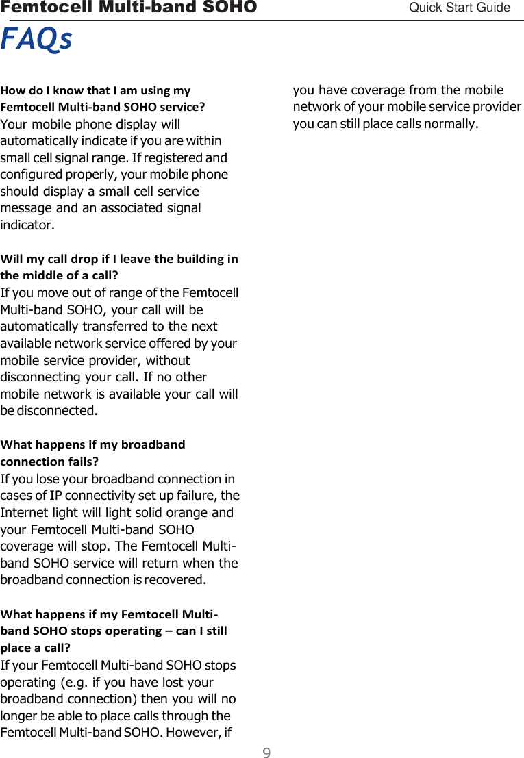 Femtocell Multi-band SOHO Quick Start Guide      FAQs  How do I know that I am using my Femtocell Multi-band SOHO service? Your mobile phone display will automatically indicate if you are within small cell signal range. If registered and configured properly, your mobile phone should display a small cell service message and an associated signal indicator.  Will my call drop if I leave the building in the middle of a call? If you move out of range of the Femtocell Multi-band SOHO, your call will be automatically transferred to the next available network service offered by your mobile service provider, without disconnecting your call. If no other mobile network is available your call will be disconnected.  What happens if my broadband connection fails? If you lose your broadband connection in cases of IP connectivity set up failure, the Internet light will light solid orange and your Femtocell Multi-band SOHO coverage will stop. The Femtocell Multi- band SOHO service will return when the broadband connection is recovered.  What happens if my Femtocell Multi- band SOHO stops operating – can I still place a call? If your Femtocell Multi-band SOHO stops operating (e.g. if you have lost your broadband connection) then you will no longer be able to place calls through the Femtocell Multi-band SOHO. However, if you have coverage from the mobile network of your mobile service provider you can still place calls normally. 