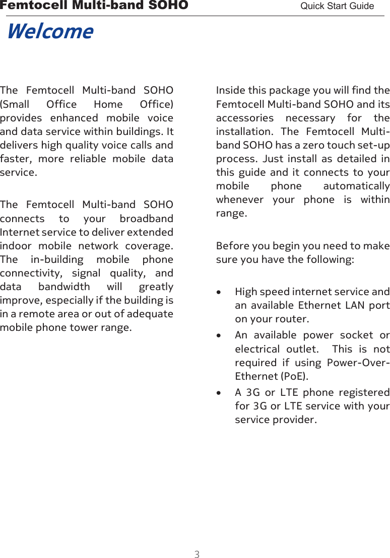 Femtocell Multi-band SOHO       Quick Start Guide  3  Welcome  The  Femtocell  Multi-band  SOHO (Small  Office  Home  Office) provides  enhanced  mobile  voice and data service within buildings. It delivers high quality voice calls and faster,  more  reliable  mobile  data service.  The  Femtocell  Multi-band  SOHO connects  to  your  broadband Internet service to deliver extended indoor  mobile  network  coverage.  The  in-building  mobile  phone connectivity,  signal  quality,  and data  bandwidth  will  greatly improve, especially if the building is in a remote area or out of adequate mobile phone tower range.       Inside this package you will find the Femtocell Multi-band SOHO and its accessories  necessary  for  the installation.  The  Femtocell  Multi-band SOHO has a zero touch set-up process.  Just  install  as  detailed  in this  guide  and  it  connects  to  your mobile  phone  automatically whenever  your  phone  is  within range.  Before you begin you need to make sure you have the following:  • High speed internet service and an  available  Ethernet LAN port on your router. • An  available  power  socket  or electrical  outlet.    This  is  not required  if  using  Power-Over-Ethernet (PoE). • A  3G  or  LTE  phone  registered for 3G or LTE service with your service provider.  