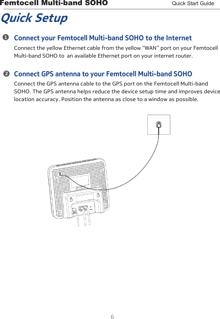 Femtocell Multi-band SOHO       Quick Start Guide  6  1 2 Quick Setup Connect your Femtocell Multi-band SOHO to the Internet Connect the yellow Ethernet cable from the yellow “WAN” port on your Femtocell Multi-band SOHO to an available Ethernet port on your internet router.  Connect GPS antenna to your Femtocell Multi-band SOHO Connect the GPS antenna cable to the GPS port on the Femtocell Multi-band SOHO. The GPS antenna helps reduce the device setup time and improves device location accuracy. Position the antenna as close to a window as possible.                       