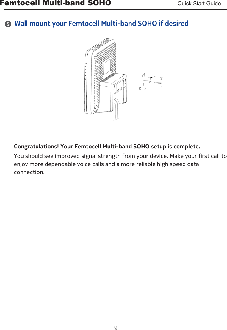 Femtocell Multi-band SOHO       Quick Start Guide  9  4 5  Wall mount your Femtocell Multi-band SOHO if desired     Congratulations! Your Femtocell Multi-band SOHO setup is complete. You should see improved signal strength from your device. Make your first call to enjoy more dependable voice calls and a more reliable high speed data connection.  